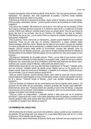 S.Juan-149
muchos comentarios sobre él entre la gente. Unos decían: *Es muy buena persona.+ Otros
replicaban: *En absoluto, ése está engañando al pueblo.+ [13].Pero nadie hablaba
abiertamente de él por miedo a los judíos.
[14].Hacia la mitad de la semana de la fiesta, Jesús subió al Templo y se puso a enseñar.
[15].Los judíos, admirados, decían: *¿Cómo puede conocer las Escrituras sin haber tenido
maestro?+
[16].Jesús les contestó: *Mi doctrina no viene de mí, sino del que me ha enviado. [17].El
que haga la voluntad de Dios conocerá si mi doctrina viene de él o si hablo por mi propia
cuenta. [18].El que habla en nombre propio busca su propia gloria. Pero el que busca la
gloria del que lo ha enviado, ése es un hombre sin maldad y que dice la verdad.+
[19].*Moisés les dio la Ley, ¿no es cierto? Pero si ninguno de ustedes cumple la Ley, ¿por
qué quieren matarme?+
[20].Le gritaron: *Eres víctima de un mal espíritu. ¿Quién quiere matarte?+ [21].Jesús les
respondió: *Esta no es más que mi primera intervención, y todos ustedes están
desconcertados. [22].Pero miren: Moisés les ha dado la circuncisión (aunque en realidad
no viene de Moisés sino de los patriarcas) y ustedes hacen la circuncisión incluso en día
sábado. [23].Un hombre debe recibir la circuncisión, aunque sea sábado, para no
quebrantar la ley de Moisés; entonces, ¿por qué se enojan conmigo porque he salvado al
hombre entero en día sábado? [24].No juzguen por las apariencias, sino que juzguen lo que
es justo.+
[25].Algunos habitantes de Jerusalén decían: *Pero, ¿no es éste al que quieren matar?
[26].Ahí lo tienen hablando con toda libertad y no le dicen nada. ¿Será tal vez que nuestros
dirigentes han reconocido que él es el Mesías? [27].Pero éste sabemos de dónde viene,
mientras que cuando venga el Mesías, nadie sabrá de dónde viene.+
[28].Entonces Jesús dijo en voz muy alta mientras enseñaba en el Templo: *Ustedes dicen
que me conocen. Ustedes saben de dónde vengo. Sepan que yo no he venido por mi
propia cuenta: quien me envía es el Verdadero, y ustedes no lo conocen. [29].El es el que
me ha enviado, y yo lo conozco porque vengo de él.+
[30].Los judíos hubieran querido llevarlo preso, pero nadie le puso las manos encima
porque todavía no había llegado su hora. [31].De todos modos, muchos del pueblo creyeron
en él y decían: *Cuando venga el Mesías, ¿hará más señales milagrosas que este
hombre?+
[32].Los fariseos se enteraron de los comentarios que hacía la gente sobre Jesús y, de
acuerdo con los jefes de los sacerdotes, enviaron guardias del Templo para detenerlo.
[33].Entonces Jesús dijo: *Todavía estaré con ustedes un poco más de tiempo, y después
me iré al que me ha enviado. [34].Ustedes me buscarán, pero no me encontrarán, porque
ustedes no pueden venir donde yo estoy.+
[35].Los judíos se preguntaban: *¿Adónde piensa ir éste para que no lo podamos
encontrar? ¿Querrá tal vez visitar a los judíos dispersos entre los griegos y enseñar a los
mismos griegos? [36].¿Qué quiere decir con eso de: "Me buscarán y no me encontrarán",
y "Ustedes no pueden venir donde yo estoy"?+
LA PROMESA DEL AGUA VIVA
[37].El último día de la fiesta, que era el más solemne, Jesús, puesto en pie, exclamó con
voz potente: *El que tenga sed, que venga a mí, y que beba [38].el que cree en mí. Lo dice
la Escritura: De él saldrán ríos de agua viva.+
[39].Decía esto Jesús refiriéndose al Espíritu Santo que recibirían los que creyeran en él.
 