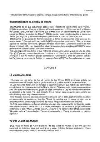 S.Juan-150
Todavía no se comunicaba el Espíritu, porque Jesús aún no había entrado en su gloria.
DISCUSIÓN SOBRE EL ORIGEN DE CRISTO
[40].Muchos de los que escucharon esto decían: *Realmente este hombre es el Profeta.+
[41].Unos afirmaban: *Este es el Mesías.+ Pero otros decían: *¿Cómo va a venir el Mesías
de Galilea? [42].¿No dice la Escritura que el Mesías es un descendiente de David y que
saldrá de Belén, la ciudad de David?+ [43].La gente, pues, estaba dividida a causa de
Jesús. [44].Algunos querían llevarlo preso, pero nadie le puso las manos encima.
[45].Cuando los guardias del Templo volvieron a donde los sacerdotes y los fariseos, les
preguntaron: *¿Por qué no lo han traído?+ [46].Los guardias contestaron: *Nunca hombre
alguno ha hablado como éste.+ [47].Los fariseos les dijeron: *¿También ustedes se han
dejado engañar? [48].¿Hay algún jefe o algún fariseo que haya creído en él? [49].Pero esa
gente que no conoce la Ley, ¡son unos malditos!+
[50].Les respondió Nicodemo, el que había ido antes a ver a Jesús y que era uno de ellos.
Dijo: [51].*¿Acaso nuestra ley permite condenar a un hombre sin escucharle antes y sin
averiguar lo que ha hecho?+ [52].Le contestaron: *¿También tú eres de Galilea? Estudia
las Escrituras y verás que de Galilea no salen profetas.+ [53].Y se fue cada uno a su casa.
CAPÍTULO 8
LA MUJER ADÚLTERA
[1].Jesús, por su parte, se fue al monte de los Olivos. [2].Al amanecer estaba ya
nuevamente en el Templo; toda la gente acudía a él, y él se sentaba para enseñarles.
[3].Los maestros de la Ley y los fariseos le trajeron una mujer que había sido sorprendida
en adulterio. La colocaron en medio [4].y le dijeron: *Maestro, esta mujer es una adúltera
y ha sido sorprendida en el acto. [5].En un caso como éste la Ley de Moisés ordena matar
a pedradas a la mujer. Tú ¿qué dices?+ [6].Le hacían esta pregunta para ponerlo en
dificultades y tener algo de qué acusarlo.
Pero Jesús se inclinó y se puso a escribir en el suelo con el dedo. [7].Como ellos insistían
en preguntarle, se enderezó y les dijo: *Aquel de ustedes que no tenga pecado, que le
arroje la primera piedra.+ [8].Se inclinó de nuevo y siguió escribiendo en el suelo.
[9].Al oír estas palabras, se fueron retirando uno tras otro, comenzando por los más viejos,
hasta que se quedó Jesús solo con la mujer, que seguía de pie ante él. [10].Entonces se
enderezó y le dijo: *Mujer, ¿dónde están? ¿Ninguno te ha condenado?+ [11].Ella contestó:
*Ninguno, señor.+ Y Jesús le dijo: *Tampoco yo te condeno. Vete y en adelante no vuelvas
a pecar.+
YO SOY LA LUZ DEL MUNDO
[12].Jesús les habló de nuevo diciendo: *Yo soy la luz del mundo. El que me sigue no
caminará en tinieblas, sino que tendrá luz y vida.+ [13].Los fariseos replicaron: *Estás
hablando en tu propio favor; tu testimonio no vale nada.+
 