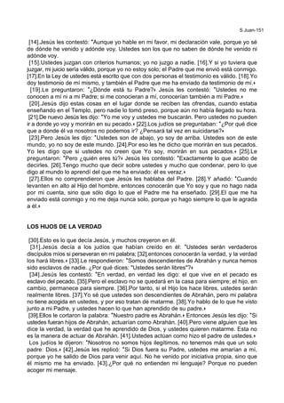 S.Juan-151
[14].Jesús les contestó: *Aunque yo hable en mi favor, mi declaración vale, porque yo sé
de dónde he venido y adónde voy. Ustedes son los que no saben de dónde he venido ni
adónde voy.
[15].Ustedes juzgan con criterios humanos; yo no juzgo a nadie. [16].Y si yo tuviera que
juzgar, mi juicio sería válido, porque yo no estoy solo; el Padre que me envió está conmigo.
[17].En la Ley de ustedes está escrito que con dos personas el testimonio es válido. [18].Yo
doy testimonio de mí mismo, y también el Padre que me ha enviado da testimonio de mí.+
[19].Le preguntaron: *¿Dónde está tu Padre?+ Jesús les contestó: *Ustedes no me
conocen a mí ni a mi Padre; si me conocieran a mí, conocerían también a mi Padre.+
[20].Jesús dijo estas cosas en el lugar donde se reciben las ofrendas, cuando estaba
enseñando en el Templo, pero nadie lo tomó preso, porque aún no había llegado su hora.
[21].De nuevo Jesús les dijo: *Yo me voy y ustedes me buscarán. Pero ustedes no pueden
ir a donde yo voy y morirán en su pecado.+ [22].Los judíos se preguntaban: *¿Por qué dice
que a donde él va nosotros no podemos ir? ¿Pensará tal vez en suicidarse?+
[23].Pero Jesús les dijo: *Ustedes son de abajo, yo soy de arriba. Ustedes son de este
mundo, yo no soy de este mundo. [24].Por eso les he dicho que morirán en sus pecados.
Yo les digo que si ustedes no creen que Yo soy, morirán en sus pecados.+ [25].Le
preguntaron: *Pero ¿quién eres tú?+ Jesús les contestó: *Exactamente lo que acabo de
decirles. [26].Tengo mucho que decir sobre ustedes y mucho que condenar, pero lo que
digo al mundo lo aprendí del que me ha enviado: él es veraz.+
[27].Ellos no comprendieron que Jesús les hablaba del Padre. [28].Y añadió: *Cuando
levanten en alto al Hijo del hombre, entonces conocerán que Yo soy y que no hago nada
por mi cuenta, sino que sólo digo lo que el Padre me ha enseñado. [29].El que me ha
enviado está conmigo y no me deja nunca solo, porque yo hago siempre lo que le agrada
a él.+
LOS HIJOS DE LA VERDAD
[30].Esto es lo que decía Jesús, y muchos creyeron en él.
[31].Jesús decía a los judíos que habían creído en él: *Ustedes serán verdaderos
discípulos míos si perseveran en mi palabra; [32].entonces conocerán la verdad, y la verdad
los hará libres.+ [33].Le respondieron: *Somos descendientes de Abrahán y nunca hemos
sido esclavos de nadie. ¿Por qué dices: "Ustedes serán libres"?+
[34].Jesús les contestó: *En verdad, en verdad les digo: el que vive en el pecado es
esclavo del pecado. [35].Pero el esclavo no se quedará en la casa para siempre; el hijo, en
cambio, permanece para siempre. [36].Por tanto, si el Hijo los hace libres, ustedes serán
realmente libres. [37].Yo sé que ustedes son descendientes de Abrahán, pero mi palabra
no tiene acogida en ustedes, y por eso tratan de matarme. [38].Yo hablo de lo que he visto
junto a mi Padre, y ustedes hacen lo que han aprendido de su padre.+
[39].Ellos le cortaron la palabra: *Nuestro padre es Abrahán.+ Entonces Jesús les dijo: *Si
ustedes fueran hijos de Abrahán, actuarían como Abrahán. [40].Pero viene alguien que les
dice la verdad, la verdad que he aprendido de Dios, y ustedes quieren matarme. Esta no
es la manera de actuar de Abrahán. [41].Ustedes actúan como hizo el padre de ustedes.+
Los judíos le dijeron: *Nosotros no somos hijos ilegítimos, no tenemos más que un solo
padre: Dios.+ [42].Jesús les replicó: *Si Dios fuera su Padre, ustedes me amarían a mí,
porque yo he salido de Dios para venir aquí. No he venido por iniciativa propia, sino que
él mismo me ha enviado. [43].¿Por qué no entienden mi lenguaje? Porque no pueden
acoger mi mensaje.
 