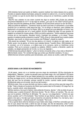 S.Juan-152
[44].Ustedes tienen por padre al diablo y quieren realizar los malos deseos de su padre.
Ha sido un asesino desde el principio, porque la verdad no está en él, y no se ha mantenido
en la verdad. Lo que le ocurre decir es mentira, porque es un mentiroso y padre de toda
mentira.
[45].Por eso ustedes no me creen cuando les digo la verdad. [46].¿Quién de ustedes
encontrará falsedad en mí? Y si les digo la verdad, ¿por qué no me creen? [47].El que es
de Dios escucha las palabras de Dios; ustedes no las escuchan porque no son de Dios.+
[48].Los judíos le replicaron: *Tenemos razón en decir que eres un samaritano y que estás
poseído por un demonio.+ [49].Jesús les dijo: *Yo no tengo un demonio, pero ustedes me
deshonran a mí porque honro a mi Padre. [50].Yo no tengo por qué defender mi honor, hay
otro que se preocupa por mí y hará justicia. [51].En verdad les digo: El que guarda mi
palabra no probará la muerte jamás.+ [52].Los judíos replicaron: *Ahora sabemos que eres
víctima de un mal espíritu. Abrahán murió y también los profetas, ¿y tú dices: "Quien
guarda mi palabra jamás probará la muerte"? [53].¿Eres tú más grande que nuestro padre
Abrahán, que murió, lo mismo que murieron los Profetas? ¿Quién te crees?+
[54].Jesús les contestó: *Si yo me doy gloria a mí mismo, mi gloria no vale nada; es el
Padre quien me da gloria, el mismo que ustedes llaman *nuestro Dios+. [55].Ustedes no
lo conocen, yo sí lo conozco, y si dijera que no lo conozco, sería un mentiroso como
ustedes. Pero yo lo conozco y guardo su palabra. [56].En cuanto a Abrahán, padre de
ustedes, se alegró pensando ver mi día. Lo vio y se regocijó.+.
[57].Entonces los judíos le dijeron: *¿Aún no tienes cincuenta años y has visto a Abrahán?+
[58].Contestó Jesús: *En verdad les digo que antes que Abrahán existiera, Yo soy.+
[59].Entonces tomaron piedras para lanzárselas, pero Jesús se ocultó y salió del Templo.
CAPÍTULO 9
JESÚS SANA A UN CIEGO DE NACIMIENTO
[1].Al pasar, Jesús vio a un hombre que era ciego de nacimiento. [2].Sus discípulos le
preguntaron: *Maestro, ¿quién ha pecado para que esté ciego: él o sus padres?+ [3].Jesús
respondió: *Esta cosa no es por haber pecado él o sus padres, sino para que unas obras
de Dios se hagan en él, y en forma clarísima. [4].Mientras es de día tenemos que hacer la
obra del que me ha enviado; porque vendrá la noche, cuando nadie puede trabajar.
[5].Mientras estoy en el mundo, soy la luz del mundo.+
[6].Dicho esto, hizo un poco de lodo con tierra y saliva, untó con él los ojos del ciego [7].y
le dijo: *Vete y lávate en la piscina de Siloé (que quiere decir el Enviado).+ El ciego fue, se
lavó y, cuando volvió, veía claramente.
[8].Sus vecinos y los que lo habían visto pidiendo limosna, decían: *¿No es éste el que se
sentaba aquí y pedía limosna?+ [9].Unos decían: *Es él.+ Otros, en cambio: *No, es uno
que se le parece+. [10].Pero él afirmaba: *Sí, soy yo.+ Le preguntaron: *¿Cómo es que
ahora puedes ver?+ [11].Contestó: *Ese hombre al que llaman Jesús hizo barro, me lo
aplicó a los ojos y me dijo que fuera a lavarme a la piscina de Siloé. Fui, me lavé y veo.+
[12].Le preguntaron: *¿Dónde está él?+ Contestó: *No lo sé.+
[13].La gente llevó ante los fariseos al que había sido ciego. [14].Pero coincidió que ese
día en que Jesús hizo lodo y abrió los ojos al ciego, era día de descanso. [15].Y como
nuevamente los fariseos preguntaban al hombre cómo había recobrado la vista, él contestó:
 