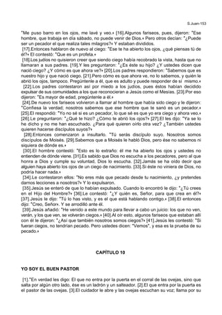 S.Juan-153
*Me puso barro en los ojos, me lavé y veo.+ [16].Algunos fariseos, pues, dijeron: *Ese
hombre, que trabaja en día sábado, no puede venir de Dios.+ Pero otros decían: *¿Puede
ser un pecador el que realiza tales milagros?+ Y estaban divididos.
[17].Entonces hablaron de nuevo al ciego: *Ese te ha abierto los ojos, ¿qué piensas tú de
él?+ El contestó: *Que es un profeta.+
[18].Los judíos no quisieron creer que siendo ciego había recobrado la vista, hasta que no
llamaran a sus padres. [19].Y les preguntaron: *¿Es éste su hijo? ¿Y ustedes dicen que
nació ciego? ¿Y cómo es que ahora ve?+ [20].Los padres respondieron: *Sabemos que es
nuestro hijo y que nació ciego. [21].Pero cómo es que ahora ve, no lo sabemos, y quién le
abrió los ojos, tampoco. Pregúntenle a él, que es adulto y puede responder de sí mismo.+
[22].Los padres contestaron así por miedo a los judíos, pues éstos habían decidido
expulsar de sus comunidades a los que reconocieran a Jesús como el Mesías. [23].Por eso
dijeron: *Es mayor de edad, pregúntenle a él.+
[24].De nuevo los fariseos volvieron a llamar al hombre que había sido ciego y le dijeron:
*Confiesa la verdad; nosotros sabemos que ese hombre que te sanó es un pecador.+
[25].El respondió: *Yo no sé si es un pecador, lo que sé es que yo era ciego y ahora veo.+
[26].Le preguntaron: *¿Qué te hizo? ¿Cómo te abrió los ojos?+ [27].El les dijo: *Ya se lo
he dicho y no me han escuchado. ¿Para qué quieren oírlo otra vez? ¿También ustedes
quieren hacerse discípulos suyos?+
[28].Entonces comenzaron a insultarlo. *Tú serás discípulo suyo. Nosotros somos
discípulos de Moisés. [29].Sabemos que a Moisés le habló Dios, pero ése no sabemos ni
siquiera de dónde es.+
[30].El hombre contestó: *Esto es lo extraño: él me ha abierto los ojos y ustedes no
entienden de dónde viene. [31].Es sabido que Dios no escucha a los pecadores, pero al que
honra a Dios y cumple su voluntad, Dios lo escucha. [32].Jamás se ha oído decir que
alguien haya abierto los ojos de un ciego de nacimiento. [33].Si éste no viniera de Dios, no
podría hacer nada.+
[34].Le contestaron ellos: *No eres más que pecado desde tu nacimiento, ¿y pretendes
darnos lecciones a nosotros?+ Y lo expulsaron.
[35].Jesús se enteró de que lo habían expulsado. Cuando lo encontró le dijo: *¿Tú crees
en el Hijo del Hombre?+ [36].Le contestó: *¿Y quién es, Señor, para que crea en él?+
[37].Jesús le dijo: *Tú lo has visto, y es el que está hablando contigo.+ [38].El entonces
dijo: *Creo, Señor+. Y se arrodilló ante él.
[39].Jesús añadió: *He venido a este mundo para llevar a cabo un juicio: los que no ven,
verán, y los que ven, se volverán ciegos.+ [40].Al oír esto, algunos fariseos que estaban allí
con él le dijeron: *¿Así que también nosotros somos ciegos?+ [41].Jesús les contestó: *Si
fueran ciegos, no tendrían pecado. Pero ustedes dicen: "Vemos", y esa es la prueba de su
pecado.+
CAPÍTULO 10
YO SOY EL BUEN PASTOR
[1].*En verdad les digo: El que no entra por la puerta en el corral de las ovejas, sino que
salta por algún otro lado, ése es un ladrón y un salteador. [2].El que entra por la puerta es
el pastor de las ovejas. [3].El cuidador le abre y las ovejas escuchan su voz; llama por su
 