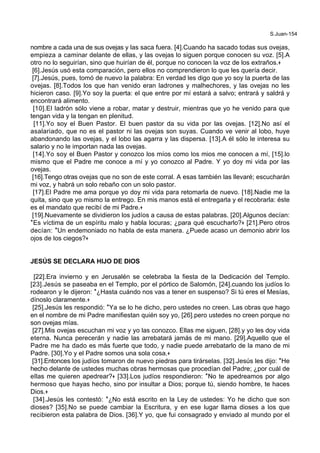 S.Juan-154
nombre a cada una de sus ovejas y las saca fuera. [4].Cuando ha sacado todas sus ovejas,
empieza a caminar delante de ellas, y las ovejas lo siguen porque conocen su voz. [5].A
otro no lo seguirían, sino que huirían de él, porque no conocen la voz de los extraños.+
[6].Jesús usó esta comparación, pero ellos no comprendieron lo que les quería decir.
[7].Jesús, pues, tomó de nuevo la palabra: En verdad les digo que yo soy la puerta de las
ovejas. [8].Todos los que han venido eran ladrones y malhechores, y las ovejas no les
hicieron caso. [9].Yo soy la puerta: el que entre por mí estará a salvo; entrará y saldrá y
encontrará alimento.
[10].El ladrón sólo viene a robar, matar y destruir, mientras que yo he venido para que
tengan vida y la tengan en plenitud.
[11].Yo soy el Buen Pastor. El buen pastor da su vida por las ovejas. [12].No así el
asalariado, que no es el pastor ni las ovejas son suyas. Cuando ve venir al lobo, huye
abandonando las ovejas, y el lobo las agarra y las dispersa. [13].A él sólo le interesa su
salario y no le importan nada las ovejas.
[14].Yo soy el Buen Pastor y conozco los míos como los mios me conocen a mí, [15].lo
mismo que el Padre me conoce a mí y yo conozco al Padre. Y yo doy mi vida por las
ovejas.
[16].Tengo otras ovejas que no son de este corral. A esas también las llevaré; escucharán
mi voz, y habrá un solo rebaño con un solo pastor.
[17].El Padre me ama porque yo doy mi vida para retomarla de nuevo. [18].Nadie me la
quita, sino que yo mismo la entrego. En mis manos está el entregarla y el recobrarla: éste
es el mandato que recibí de mi Padre.+
[19].Nuevamente se dividieron los judíos a causa de estas palabras. [20].Algunos decían:
*Es víctima de un espíritu malo y habla locuras; ¿para qué escucharlo?+ [21].Pero otros
decían: *Un endemoniado no habla de esta manera. ¿Puede acaso un demonio abrir los
ojos de los ciegos?+
JESÚS SE DECLARA HIJO DE DIOS
[22].Era invierno y en Jerusalén se celebraba la fiesta de la Dedicación del Templo.
[23].Jesús se paseaba en el Templo, por el pórtico de Salomón, [24].cuando los judíos lo
rodearon y le dijeron: *¿Hasta cuándo nos vas a tener en suspenso? Si tú eres el Mesías,
dínoslo claramente.+
[25].Jesús les respondió: *Ya se lo he dicho, pero ustedes no creen. Las obras que hago
en el nombre de mi Padre manifiestan quién soy yo, [26].pero ustedes no creen porque no
son ovejas mías.
[27].Mis ovejas escuchan mi voz y yo las conozco. Ellas me siguen, [28].y yo les doy vida
eterna. Nunca perecerán y nadie las arrebatará jamás de mi mano. [29].Aquello que el
Padre me ha dado es más fuerte que todo, y nadie puede arrebatarlo de la mano de mi
Padre. [30].Yo y el Padre somos una sola cosa.+
[31].Entonces los judíos tomaron de nuevo piedras para tirárselas. [32].Jesús les dijo: *He
hecho delante de ustedes muchas obras hermosas que procedían del Padre; ¿por cuál de
ellas me quieren apedrear?+ [33].Los judíos respondieron: *No te apedreamos por algo
hermoso que hayas hecho, sino por insultar a Dios; porque tú, siendo hombre, te haces
Dios.+
[34].Jesús les contestó: *¿No está escrito en la Ley de ustedes: Yo he dicho que son
dioses? [35].No se puede cambiar la Escritura, y en ese lugar llama dioses a los que
recibieron esta palabra de Dios. [36].Y yo, que fui consagrado y enviado al mundo por el
 
