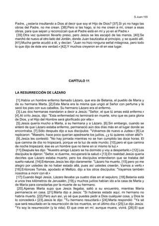 S.Juan-155
Padre, ¿estaría insultando a Dios al decir que soy el Hijo de Dios? [37].Si yo no hago las
obras del Padre, no me crean. [38].Pero si las hago, si no me creen a mí, crean a esas
obras, para que sepan y reconozcan que el Padre está en mí y yo en el Padre.+
[39].Otra vez quisieron llevarlo preso, pero Jesús se les escapó de las manos. [40].Se
marchó de nuevo al otro lado del Jordán, donde Juan bautizaba al principio, y se quedó allí.
[41].Mucha gente acudió a él, y decían: *Juan no hizo ninguna señal milagrosa, pero todo
lo que dijo de éste era verdad.+ [42].Y muchos creyeron en él en ese lugar.
CAPÍTULO 11
LA RESURRECCIÓN DE LÁZARO
[1].Había un hombre enfermo llamado Lázaro, que era de Betania, el pueblo de María y
de su hermana Marta. [2].Esta María era la misma que ungió al Señor con perfume y le
secó los pies con sus cabellos. Su hermano Lázaro era el enfermo.
[3].Las dos hermanas mandaron a decir a Jesús: *Señor, el que tú amas está enfermo.+
[4].Al oírlo Jesús, dijo: *Esta enfermedad no terminará en muerte, sino que es para gloria
de Dios, y el Hijo del Hombre será glorificado por ella.+
[5].Jesús quería mucho a Marta, a su hermana y a Lázaro. [6].Sin embargo, cuando se
enteró de que Lázaro estaba enfermo, permaneció aún dos días más en el lugar donde se
encontraba. [7].Sólo después dijo a sus discípulos: *Volvamos de nuevo a Judea.+ [8].Le
replicaron: *Maestro, hace poco querían apedrearte los judíos, ¿y tú quieres volver allá?+
[9].Jesús les contestó: *No hay jornada mientras no se han cumplido las doce horas. El
que camina de día no tropezará, porque ve la luz de este mundo; [10].pero el que camina
de noche tropezará; ése es un hombre que no tiene en sí mismo la luz.+
[11].Después les dijo: *Nuestro amigo Lázaro se ha dormido y voy a despertarlo.+ [12].Los
discípulos le dijeron: *Señor, si duerme, recuperará la salud.+ [13].En realidad Jesús quería
decirles que Lázaro estaba muerto, pero los discípulos entendieron que se trataba del
sueño natural. [14].Entonces Jesús les dijo claramente: *Lázaro ha muerto, [15].pero yo me
alegro por ustedes de no haber estado allá, pues así ustedes creerán. Vamos a verlo.+
[16].Entonces Tomás, apodado el Mellizo, dijo a los otros discípulos: *Vayamos también
nosotros a morir con él.+
[17].Cuando llegó Jesús, Lázaro llevaba ya cuatro días en el sepulcro. [18].Betania está
a unos tres kilómetros de Jerusalén, [19].y muchos judíos habían ido a la casa de Marta y
de María para consolarlas por la muerte de su hermano.
[20].Apenas Marta supo que Jesús llegaba, salió a su encuentro, mientras María
permanecía en casa. [21].Marta dijo a Jesús: *Si hubieras estado aquí, mi hermano no
habría muerto. [22].Pero aun así, yo sé que puedes pedir a Dios cualquier cosa, y Dios te
lo concederá.+ [23].Jesús le dijo: *Tu hermano resucitará.+ [24].Marta respondió: *Ya sé
que será resucitado en la resurrección de los muertos, en el último día.+ [25].Le dijo Jesús:
*Yo soy la resurrección (y la vida). El que cree en mí, aunque muera, vivirá. [26].El que
 