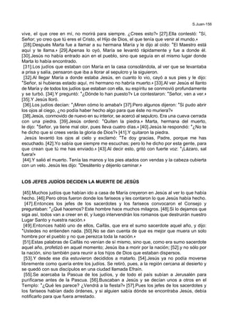 S.Juan-156
vive, el que cree en mí, no morirá para siempre. ¿Crees esto?+ [27].Ella contestó: *Sí,
Señor; yo creo que tú eres el Cristo, el Hijo de Dios, el que tenía que venir al mundo.+
[28].Después Marta fue a llamar a su hermana María y le dijo al oído: *El Maestro está
aquí y te llama.+ [29].Apenas lo oyó, María se levantó rápidamente y fue a donde él.
[30].Jesús no había entrado aún en el pueblo, sino que seguía en el mismo lugar donde
Marta lo había encontrado.
[31].Los judíos que estaban con María en la casa consolándola, al ver que se levantaba
a prisa y salía, pensaron que iba a llorar al sepulcro y la siguieron.
[32].Al llegar María a donde estaba Jesús, en cuanto lo vio, cayó a sus pies y le dijo:
*Señor, si hubieras estado aquí, mi hermano no habría muerto.+ [33].Al ver Jesús el llanto
de María y de todos los judíos que estaban con ella, su espíritu se conmovió profundamente
y se turbó. [34].Y preguntó: *¿Dónde lo han puesto?+ Le contestaron: *Señor, ven a ver.+
[35].Y Jesús lloró.
[36].Los judíos decían: *¡Miren cómo lo amaba!+ [37].Pero algunos dijeron: *Si pudo abrir
los ojos al ciego, ¿no podía haber hecho algo para que éste no muriera?+
[38].Jesús, conmovido de nuevo en su interior, se acercó al sepulcro. Era una cueva cerrada
con una piedra. [39].Jesús ordenó: *Quiten la piedra.+ Marta, hermana del muerto,
le dijo: *Señor, ya tiene mal olor, pues lleva cuatro días.+ [40].Jesús le respondió: *¿No te
he dicho que si crees verás la gloria de Dios?+ [41].Y quitaron la piedra.
Jesús levantó los ojos al cielo y exclamó: *Te doy gracias, Padre, porque me has
escuchado. [42].Yo sabía que siempre me escuchas; pero lo he dicho por esta gente, para
que crean que tú me has enviado.+ [43].Al decir esto, gritó con fuerte voz: *¡Lázaro, sal
fuera!+
[44].Y salió el muerto. Tenía las manos y los pies atados con vendas y la cabeza cubierta
con un velo. Jesús les dijo: *Desátenlo y déjenlo caminar.+
LOS JEFES JUDÍOS DECIDEN LA MUERTE DE JESÚS
[45].Muchos judíos que habían ido a casa de María creyeron en Jesús al ver lo que había
hecho. [46].Pero otros fueron donde los fariseos y les contaron lo que Jesús había hecho.
[47].Entonces los jefes de los sacerdotes y los fariseos convocaron el Consejo y
preguntaban: *¿Qué hacemos? Este hombre hace muchos milagros. [48].Si lo dejamos que
siga así, todos van a creer en él, y luego intervendrán los romanos que destruirán nuestro
Lugar Santo y nuestra nación.+
[49].Entonces habló uno de ellos, Caifás, que era el sumo sacerdote aquel año, y dijo:
*Ustedes no entienden nada. [50].No se dan cuenta de que es mejor que muera un solo
hombre por el pueblo y no que perezca toda la nación.+
[51].Estas palabras de Caifás no venían de sí mismo, sino que, como era sumo sacerdote
aquel año, profetizó en aquel momento; Jesús iba a morir por la nación; [52].y no sólo por
la nación, sino también para reunir a los hijos de Dios que estaban dispersos.
[53].Y desde ese día estuvieron decididos a matarlo. [54].Jesús ya no podía moverse
libremente como quería entre los judíos. Se retiró, pues, a la región cercana al desierto y
se quedó con sus discípulos en una ciudad llamada Efraín.
[55].Se acercaba la Pascua de los judíos, y de todo el país subían a Jerusalén para
purificarse antes de la Pascua. [56].Buscaban a Jesús y se decían unos a otros en el
Templo: *¿Qué les parece? ¿Vendrá a la fiesta?+ [57].Pues los jefes de los sacerdotes y
los fariseos habían dado órdenes, y si alguien sabía dónde se encontraba Jesús, debía
notificarlo para que fuera arrestado.
 