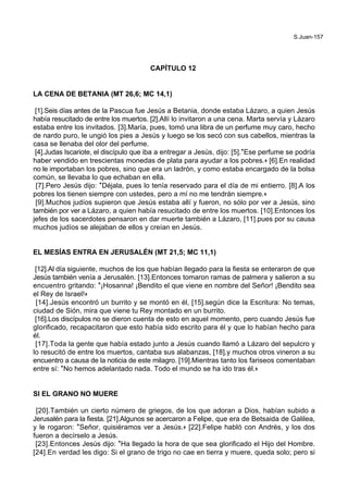 S.Juan-157
CAPÍTULO 12
LA CENA DE BETANIA (MT 26,6; MC 14,1)
[1].Seis días antes de la Pascua fue Jesús a Betania, donde estaba Lázaro, a quien Jesús
había resucitado de entre los muertos. [2].Allí lo invitaron a una cena. Marta servía y Lázaro
estaba entre los invitados. [3].María, pues, tomó una libra de un perfume muy caro, hecho
de nardo puro, le ungió los pies a Jesús y luego se los secó con sus cabellos, mientras la
casa se llenaba del olor del perfume.
[4].Judas Iscariote, el discípulo que iba a entregar a Jesús, dijo: [5].*Ese perfume se podría
haber vendido en trescientas monedas de plata para ayudar a los pobres.+ [6].En realidad
no le importaban los pobres, sino que era un ladrón, y como estaba encargado de la bolsa
común, se llevaba lo que echaban en ella.
[7].Pero Jesús dijo: *Déjala, pues lo tenía reservado para el día de mi entierro. [8].A los
pobres los tienen siempre con ustedes, pero a mí no me tendrán siempre.+
[9].Muchos judíos supieron que Jesús estaba allí y fueron, no sólo por ver a Jesús, sino
también por ver a Lázaro, a quien había resucitado de entre los muertos. [10].Entonces los
jefes de los sacerdotes pensaron en dar muerte también a Lázaro, [11].pues por su causa
muchos judíos se alejaban de ellos y creían en Jesús.
EL MESÍAS ENTRA EN JERUSALÉN (MT 21,5; MC 11,1)
[12].Al día siguiente, muchos de los que habían llegado para la fiesta se enteraron de que
Jesús también venía a Jerusalén. [13].Entonces tomaron ramas de palmera y salieron a su
encuentro gritando: *¡Hosanna! ¡Bendito el que viene en nombre del Señor! ¡Bendito sea
el Rey de Israel!+
[14].Jesús encontró un burrito y se montó en él, [15].según dice la Escritura: No temas,
ciudad de Sión, mira que viene tu Rey montado en un burrito.
[16].Los discípulos no se dieron cuenta de esto en aquel momento, pero cuando Jesús fue
glorificado, recapacitaron que esto había sido escrito para él y que lo habían hecho para
él.
[17].Toda la gente que había estado junto a Jesús cuando llamó a Lázaro del sepulcro y
lo resucitó de entre los muertos, cantaba sus alabanzas, [18].y muchos otros vineron a su
encuentro a causa de la noticia de este milagro. [19].Mientras tanto los fariseos comentaban
entre sí: *No hemos adelantado nada. Todo el mundo se ha ido tras él.+
SI EL GRANO NO MUERE
[20].También un cierto número de griegos, de los que adoran a Dios, habían subido a
Jerusalén para la fiesta. [21].Algunos se acercaron a Felipe, que era de Betsaida de Galilea,
y le rogaron: *Señor, quisiéramos ver a Jesús.+ [22].Felipe habló con Andrés, y los dos
fueron a decírselo a Jesús.
[23].Entonces Jesús dijo: *Ha llegado la hora de que sea glorificado el Hijo del Hombre.
[24].En verdad les digo: Si el grano de trigo no cae en tierra y muere, queda solo; pero si
 