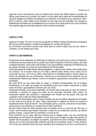 Introducción-14
segunda carta. Se presenta como si hubiera sido escrita por Pablo desde su prisión de
Roma, poco antes de su muerte. De hecho, no hay razón para dudar de la autenticidad de
algunos detalles que Pablo da respecto a su situación a la espera de su sentencia. Pero,
para lo demás, tanto Pablo como Timoteo no son más que una pantalla; los consejos y
advertencias de Pablo son en realidad los que el autor de la carta quería dar a los ministros
de la Iglesia algunas décadas después de la muerte del apóstol.
CARTA A TITO
Igual que Timoteo, Tito era uno de los ayudantes de Pablo. Estaba oficialmente encargado
del servicio del Evangelio y visitaba las Iglesias en nombre del apóstol.
El comentario será breve porque esta carta tiene el mismo origen que las dos cartas a
Timoteo y no les añade gran cosa.
CARTA A LOS HEBREOS
En tiempos de los apóstoles se calificaba de Hebreos a los judíos que vivían en Palestina,
a diferencia de esa mayoría de su pueblo que había emigrado a diversos países, por todo
el Imperio Romano. Esta carta está dirigida a las comunidades cristianas de Palestina que
se habían formado con judíos de raza después de Pentecostés.
Como discípulos de Cristo habían sido perseguidos y a algunos les habían sido confiscados
sus bienes. Ya no tenían nada en el mundo y debían darse ánimo unos a otros con la
convicción de que, al fin de su exilio, encontrarían la verdadera patria a donde Jesús se
había ido después de sus sufrimientos. Volvían así a encontrarse en la situación de sus
antepasados hebreos que habían vivido en el desierto, aguardando y buscando una tierra
prometida.
No será difícil ver que esta carta se dirige a hombres familiarizados con el Antiguo
Testamento; a lo mejor se trataba de sacerdotes judíos que habían reconocido a Jesús
como el Cristo y que pasaban entonces por una crisis.
Hasta ese momento, como eran sacerdotes, el Templo había sido toda su vida; allí ofrecían
sacrificios y recibían en paga una parte de los animales ofrecidos. Pero ahora, no
solamente habían sido excluidos y expulsados del Templo por los judíos sino que de
cualquier modo Cristo los había reemplazado.
Creer en él era reconocerlo como el nuevo Templo, del que el edificio sagrado de Jerusalén
no era más que la figura. El, laico, había organizado su Iglesia sin tomar en cuenta el
sacerdocio de los "hijos de Aarón", los sacerdotes judíos, pues él y sólo él es el sacerdote,
el que pone a los hombres en contacto con el Dios santísimo.
De ese modo Cristo les había quitado tanto su trabajo como su razón de ser. Por eso, a
veces, esos hombres que habían conocido a Jesús en su existencia humana, se habrán
puesto a dudar: ¿acaso todo ha cambiado a causa de él?
Para confirmar su fe, esta carta les muestra que la religión judía, con sus ceremonias
grandiosas en el Templo de Jerusalén, no era más que la imagen de algo más grande. El
perdón de los pecados y la religión en espíritu, aspiración de todo el Antiguo Testamento,
debían ser la obra del sacerdote auténtico de toda la humanidad, Jesús, el Hijo de Dios.
Ya no hay otro sacrificio fuera del suyo, sacrificio que comienza en la cruz y se termina en
 