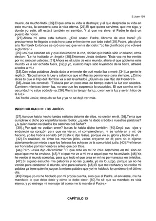 S.Juan-158
muere, da mucho fruto. [25].El que ama su vida la destruye; y el que desprecia su vida en
este mundo, la conserva para la vida eterna. [26].El que quiera servirme, que me siga, y
donde yo esté, allí estará también mi servidor. Y al que me sirve, el Padre le dará un
puesto de honor.
[27].Ahora mi alma está turbada. ¿Diré acaso: Padre, líbrame de esta hora? ¡Si
precisamente he llegado a esta hora para enfrentarme con todo esto! [28].Padre, ¡da gloria
a tu Nombre!+ Entonces se oyó una voz que venía del cielo: *Lo he glorificado y lo volveré
a glorificar.+
[29].Los que estaban allí y que escucharon la voz, decían que había sido un trueno; otros
decían: *Le ha hablado un ángel.+ [30].Entonces Jesús declaró: *Esta voz no ha venido
por mí, sino por ustedes. [31].Ahora es el juicio de este mundo, ahora el que gobierna este
mundo va a ser echado fuera, [32].y yo, cuando haya sido levantado de la tierra, atraeré
a todos a mí.+
[33].Con estas palabras Jesús daba a entender de qué modo iba a morir. [34].La gente le
replicó: *Escuchamos la Ley y sabemos que el Mesías permanece para siempre. ¿Cómo
dices tú que el Hijo del Hombre va a ser levantado? ¿Quién es ese Hijo del Hombre?+
[35].Jesús les contestó: *Todavía por un poco más de tiempo estará la luz con ustedes.
Caminen mientras tienen luz, no sea que les sorprenda la oscuridad. El que camina en la
oscuridad no sabe adónde va. [36].Mientras tengan la luz, crean en la luz y serán hijos de
la luz.+
Así habló Jesús; después se fue y ya no se dejó ver más.
INCREDULIDAD DE LOS JUDÍOS
[37].Aunque había hecho tantas señales delante de ellos, no creían en él. [38].Tenía que
cumplirse lo dicho por el profeta Isaías: Señor, ¿quién ha dado crédito a nuestras palabras?
¿A quién fueron revelados los caminos del Señor?
[39].¿Por qué no podían creer? Isaías lo había dicho también: [40].Cegó sus ojos y
endureció su corazón para que no vieran, ni comprendieran, ni se volvieran a mí: de
hacerlo, yo los habría sanado. [41].Esto lo dijo Isaías, porque vio su gloria y habló de él.
[42].En realidad, de entre los mismos jefes, varios creyeron en él; pero no lo dijeron
abiertamente por miedo a que los fariseos los echaran de la comunidad judía. [43].Prefirieron
ser honrados por los hombres antes que por Dios.
[44].Pero Jesús dijo claramente: *El que cree en mí no cree solamente en mí, sino en
aquel que me ha enviado. [45].Y el que me ve a mí ve a aquel que me ha enviado. [46].Yo
he venido al mundo como luz, para que todo el que crea en mí no permanezca en tinieblas.
[47].Si alguno escucha mis palabras y no las guarda, yo no lo juzgo, porque yo no he
venido para condenar al mundo, sino para salvarlo. [48].El que me rechaza y no recibe mi
palabra ya tiene quien lo juzgue: la misma palabra que yo he hablado lo condenará el último
día.
[49].Porque yo no he hablado por mi propia cuenta, sino que el Padre, al enviarme, me ha
mandado lo que debo decir y cómo lo debo decir. [50].Yo sé que su mandato es vida
eterna, y yo entrego mi mensaje tal como me lo mandó el Padre.+
CAPÍTULO 13
 