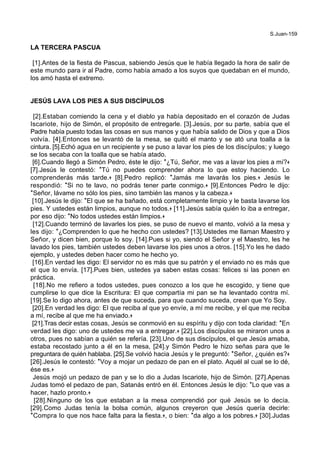 S.Juan-159
LA TERCERA PASCUA
[1].Antes de la fiesta de Pascua, sabiendo Jesús que le había llegado la hora de salir de
este mundo para ir al Padre, como había amado a los suyos que quedaban en el mundo,
los amó hasta el extremo.
JESÚS LAVA LOS PIES A SUS DISCÍPULOS
[2].Estaban comiendo la cena y el diablo ya había depositado en el corazón de Judas
Iscariote, hijo de Simón, el propósito de entregarle. [3].Jesús, por su parte, sabía que el
Padre había puesto todas las cosas en sus manos y que había salido de Dios y que a Dios
volvía. [4].Entonces se levantó de la mesa, se quitó el manto y se ató una toalla a la
cintura. [5].Echó agua en un recipiente y se puso a lavar los pies de los discípulos; y luego
se los secaba con la toalla que se había atado.
[6].Cuando llegó a Simón Pedro, éste le dijo: *¿Tú, Señor, me vas a lavar los pies a mí?+
[7].Jesús le contestó: *Tú no puedes comprender ahora lo que estoy haciendo. Lo
comprenderás más tarde.+ [8].Pedro replicó: *Jamás me lavarás los pies.+ Jesús le
respondió: *Si no te lavo, no podrás tener parte conmigo.+ [9].Entonces Pedro le dijo:
*Señor, lávame no sólo los pies, sino también las manos y la cabeza.+
[10].Jesús le dijo: *El que se ha bañado, está completamente limpio y le basta lavarse los
pies. Y ustedes están limpios, aunque no todos.+ [11].Jesús sabía quién lo iba a entregar,
por eso dijo: *No todos ustedes están limpios.+
[12].Cuando terminó de lavarles los pies, se puso de nuevo el manto, volvió a la mesa y
les dijo: *¿Comprenden lo que he hecho con ustedes? [13].Ustedes me llaman Maestro y
Señor, y dicen bien, porque lo soy. [14].Pues si yo, siendo el Señor y el Maestro, les he
lavado los pies, también ustedes deben lavarse los pies unos a otros. [15].Yo les he dado
ejemplo, y ustedes deben hacer como he hecho yo.
[16].En verdad les digo: El servidor no es más que su patrón y el enviado no es más que
el que lo envía. [17].Pues bien, ustedes ya saben estas cosas: felices si las ponen en
práctica.
[18].No me refiero a todos ustedes, pues conozco a los que he escogido, y tiene que
cumplirse lo que dice la Escritura: El que compartía mi pan se ha levantado contra mí.
[19].Se lo digo ahora, antes de que suceda, para que cuando suceda, crean que Yo Soy.
[20].En verdad les digo: El que reciba al que yo envíe, a mí me recibe, y el que me reciba
a mí, recibe al que me ha enviado.+
[21].Tras decir estas cosas, Jesús se conmovió en su espíritu y dijo con toda claridad: *En
verdad les digo: uno de ustedes me va a entregar.+ [22].Los discípulos se miraron unos a
otros, pues no sabían a quién se refería. [23].Uno de sus discípulos, el que Jesús amaba,
estaba recostado junto a él en la mesa, [24].y Simón Pedro le hizo señas para que le
preguntara de quién hablaba. [25].Se volvió hacia Jesús y le preguntó: *Señor, ¿quién es?+
[26].Jesús le contestó: *Voy a mojar un pedazo de pan en el plato. Aquél al cual se lo dé,
ése es.+
Jesús mojó un pedazo de pan y se lo dio a Judas Iscariote, hijo de Simón. [27].Apenas
Judas tomó el pedazo de pan, Satanás entró en él. Entonces Jesús le dijo: *Lo que vas a
hacer, hazlo pronto.+
[28].Ninguno de los que estaban a la mesa comprendió por qué Jesús se lo decía.
[29].Como Judas tenía la bolsa común, algunos creyeron que Jesús quería decirle:
*Compra lo que nos hace falta para la fiesta.+, o bien: *da algo a los pobres.+ [30].Judas
 