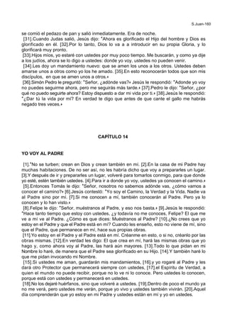 S.Juan-160
se comió el pedazo de pan y salió inmediatamente. Era de noche.
[31].Cuando Judas salió, Jesús dijo: *Ahora es glorificado el Hijo del hombre y Dios es
glorificado en él. [32].Por lo tanto, Dios lo va a a introducir en su propia Gloria, y lo
glorificará muy pronto.
[33].Hijos míos, yo estaré con ustedes por muy poco tiempo. Me buscarán, y como ya dije
a los judíos, ahora se lo digo a ustedes: donde yo voy, ustedes no pueden venir.
[34].Les doy un mandamiento nuevo: que se amen los unos a los otros. Ustedes deben
amarse unos a otros como yo los he amado. [35].En esto reconocerán todos que son mis
discípulos, en que se amen unos a otros.+
[36].Simón Pedro le preguntó: *Señor, ¿adónde vas?+ Jesús le respondió: *Adonde yo voy
no puedes seguirme ahora, pero me seguirás más tarde.+ [37].Pedro le dijo: *Señor, ¿por
qué no puedo seguirte ahora? Estoy dispuesto a dar mi vida por ti.+ [38].Jesús le respondió:
*¿Dar tú la vida por mí? En verdad te digo que antes de que cante el gallo me habrás
negado tres veces.+
CAPÍTULO 14
YO VOY AL PADRE
[1].*No se turben; crean en Dios y crean también en mí. [2].En la casa de mi Padre hay
muchas habitaciones. De no ser así, no les habría dicho que voy a prepararles un lugar.
[3].Y después de ir y prepararles un lugar, volveré para tomarlos conmigo, para que donde
yo esté, estén también ustedes. [4].Para ir a donde yo voy, ustedes ya conocen el camino.+
[5].Entonces Tomás le dijo: *Señor, nosotros no sabemos adónde vas, ¿cómo vamos a
conocer el camino?+ [6].Jesús contestó: *Yo soy el Camino, la Verdad y la Vida. Nadie va
al Padre sino por mí. [7].Si me conocen a mí, también conocerán al Padre. Pero ya lo
conocen y lo han visto.+
[8].Felipe le dijo: *Señor, muéstranos al Padre, y eso nos basta.+ [9].Jesús le respondió:
*Hace tanto tiempo que estoy con ustedes, ¿y todavía no me conoces, Felipe? El que me
ve a mí ve al Padre. ¿Cómo es que dices: Muéstranos al Padre? [10].¿No crees que yo
estoy en el Padre y que el Padre está en mí? Cuando les enseño, esto no viene de mí, sino
que el Padre, que permanece en mí, hace sus propias obras.
[11].Yo estoy en el Padre y el Padre está en mí. Créanme en esto, o si no, créanlo por las
obras mismas. [12].En verdad les digo: El que crea en mí, hará las mismas obras que yo
hago y, como ahora voy al Padre, las hará aún mayores. [13].Todo lo que pidan en mi
Nombre lo haré, de manera que el Padre sea glorificado en su Hijo. [14].Y también haré lo
que me pidan invocando mi Nombre.
[15].Si ustedes me aman, guardarán mis mandamientos, [16].y yo rogaré al Padre y les
dará otro Protector que permanecerá siempre con ustedes, [17].el Espíritu de Verdad, a
quien el mundo no puede recibir, porque no lo ve ni lo conoce. Pero ustedes lo conocen,
porque está con ustedes y permanecerá en ustedes.
[18].No los dejaré huérfanos, sino que volveré a ustedes. [19].Dentro de poco el mundo ya
no me verá, pero ustedes me verán, porque yo vivo y ustedes también vivirán. [20].Aquel
día comprenderán que yo estoy en mi Padre y ustedes están en mí y yo en ustedes.
 