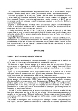 S.Juan-161
[21].El que guarda mis mandamientos después de recibirlos, ése es el que me ama. El que
me ama a mí será amado por mi Padre, y yo también lo amaré y me manifestaré a él.+
[22].Judas, no el Iscariote, le preguntó: *Señor, ¿por qué hablas de mostrarte a nosotros
y no al mundo?+ [23].Jesús le respondió: *Si alguien me ama, guardará mis palabras, y mi
Padre lo amará. Entonces vendremos a él para poner nuestra morada en él. [24].El que no
me ama no guarda mis palabras; pero el mensaje que escuchan no es mío, sino del Padre
que me ha enviado.
[25].Les he dicho todo esto mientras estaba con ustedes. [26].En adelante el Espíritu
Santo, el Intérprete que el Padre les va a enviar en mi Nombre, les enseñará todas las
cosas y les recordará todo lo que yo les he dicho.
[27].Les dejo la paz, les doy mi paz. La paz que yo les doy no es como la que da el
mundo. Que no haya en ustedes angustia ni miedo. [28].Saben que les dije: Me voy, pero
volveré a ustedes. Si me amaran, se alegrarían de que me vaya al Padre, pues el Padre
es más grande que yo.
[29].Les he dicho estas cosas ahora, antes de que sucedan, para que cuando sucedan,
ustedes crean. [30].Ya no hablaré mucho más con ustedes, pues se está acercando el que
gobierna este mundo. En mí no encontrará nada suyo, [31].pero con esto sabrá el mundo
que yo amo al Padre y que hago lo que el Padre me ha encomendado hacer. Ahora
levántense y vayámonos de aquí.
CAPÍTULO 15
YO SOY LA VID: PRODUZCAN FRUTOS EN MÍ
[1].*Yo soy la vid verdadera y mi Padre es el labrador. [2].Toda rama que no da fruto en
mí, la corta. Y toda rama que da fruto, la limpia para que dé más fruto.
[3].Ustedes ya están limpios gracias a la palabra que les he anunciado, [4].pero
permanezcan en mí como yo en ustedes. Una rama no puede producir fruto por sí misma
si no permanece unida a la vid; tampoco ustedes pueden producir fruto si no permanecen
en mí.
[5].Yo soy la vid y ustedes las ramas. El que permanece en mí y yo en él, ése da mucho
fruto, pero sin mí, no pueden hacer nada. [6].El que no permanece en mí lo tiran y se seca;
como a las ramas, que las amontonan, se echan al fuego y se queman.
[7].Mientras ustedes permanezcan en mí y mis palabras permanezcan en ustedes, pidan
lo que quieran y lo conseguirán. [8].Mi Padre es glorificado cuando ustedes producen
abundantes frutos: entonces pasan a ser discípulos míos. [9].Como el Padre me amó, así
también los he amado yo: permanezcan en mi amor. [10].Si cumplen mis mandamientos,
permanecerán en mi amor, como yo he cumplido los mandamientos de mi Padre y
permanezco en su amor. [11].Les he dicho todas estas cosas para que mi alegría esté en
ustedes y su alegría sea completa.
[12].Este es mi mandamiento: que se amen unos a otros como yo los he amado. [13].No
hay amor más grande que dar la vida por sus amigos, [14].y son ustedes mis amigos, si
cumplen lo que les mando. [15].Ya no les llamo servidores, porque un servidor no sabe lo
que hace su patrón. Los llamo amigos, porque les he dado a conocer todo lo que aprendí
de mi Padre.
[16].Ustedes no me eligieron a mí; he sido yo quien los eligió a ustedes y los preparé para
que vayan y den fruto, y ese fruto permanezca. Así es como el Padre les concederá todo
 