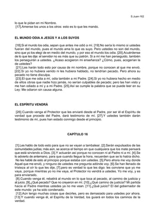 S.Juan-162
lo que le pidan en mi Nombre.
[17].Amense los unos a los otros: esto es lo que les mando.
EL MUNDO ODIA A JESÚS Y A LOS SUYOS
[18].Si el mundo los odia, sepan que antes me odió a mí. [19].No sería lo mismo si ustedes
fueran del mundo, pues el mundo ama lo que es suyo. Pero ustedes no son del mundo,
sino que yo los elegí de en medio del mundo, y por eso el mundo los odia. [20].Acuérdense
de lo que les dije: el servidor no es más que su patrón. Si a mí me han perseguido, también
los perseguirán a ustedes. ¿Acaso acogieron mi enseñanza? ¿Cómo, pues, acogerían la
de ustedes?
[21].Les harán todo esto por causa de mi nombre, porque no conocen al que me envió.
[22].Si yo no hubiera venido ni les hubiera hablado, no tendrían pecado. Pero ahora su
pecado no tiene disculpa.
[23].El que me odia a mí, odia también a mi Padre. [24].Si yo no hubiera hecho en medio
de ellos obras que nadie hizo jamás, no serían culpables de pecado; pero las han visto y
me han odiado a mí y a mi Padre. [25].Así se cumple la palabra que se puede leer en su
Ley: Me odiaron sin causa alguna.
EL ESPÍRITU VENDRÁ
[26].Cuando venga el Protector que les enviaré desde el Padre, por ser él el Espíritu de
verdad que procede del Padre, dará testimonio de mí. [27].Y ustedes también darán
testimonio de mí, pues han estado conmigo desde el principio.
CAPÍTULO 16
[1].Les hablo de todo esto para que no se vayan a tambalear. [2].Serán expulsados de las
comunidades judías; más aún, se acerca el tiempo en que cualquiera que los mate pensará
que está sirviendo a Dios. [3].Y actuarán así porque no conocen ni al Padre ni a mí. [4].Se
lo advierto de antemano, para que cuando llegue la hora, recuerden que se lo había dicho.
No les hablé de esto al principio porque estaba con ustedes. [5].Pero ahora me voy donde
Aquel que me envió, y ninguno de ustedes me pregunta adónde voy. [6].Se han llenado de
tristeza al oír lo que les dije, [7].pero es verdad lo que les digo: les conviene que yo me
vaya, porque mientras yo no me vaya, el Protector no vendrá a ustedes. Yo me voy, y es
para enviarselo.
[8].Cuando venga él, rebatirá al mundo en lo que toca al pecado, al camino de justicia y
al juicio. [9].¿Qué pecado? Que no creyeron en mí. [10].¿Qué camino de justicia? Mi partida
hacia el Padre mientras ustedes ya no me vean. [11].¿Qué juicio? El del gobernador de
este mundo: ya ha sido condenado.
[12].Aún tengo muchas cosas que decirles, pero es demasiado para ustedes por ahora.
[13].Y cuando venga él, el Espíritu de la Verdad, los guiará en todos los caminos de la
verdad.
 