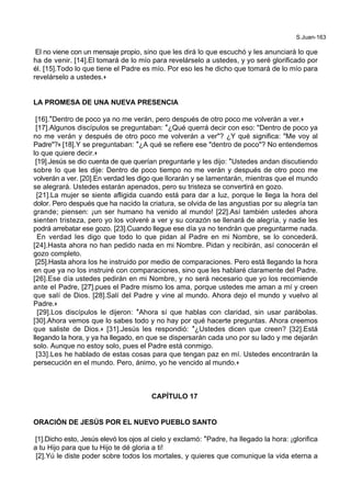S.Juan-163
El no viene con un mensaje propio, sino que les dirá lo que escuchó y les anunciará lo que
ha de venir. [14].El tomará de lo mío para revelárselo a ustedes, y yo seré glorificado por
él. [15].Todo lo que tiene el Padre es mío. Por eso les he dicho que tomará de lo mío para
revelárselo a ustedes.+
LA PROMESA DE UNA NUEVA PRESENCIA
[16].*Dentro de poco ya no me verán, pero después de otro poco me volverán a ver.+
[17].Algunos discípulos se preguntaban: *¿Qué querrá decir con eso: "Dentro de poco ya
no me verán y después de otro poco me volverán a ver"? ¿Y qué significa: "Me voy al
Padre"?+ [18].Y se preguntaban: *¿A qué se refiere ese "dentro de poco"? No entendemos
lo que quiere decir.+
[19].Jesús se dio cuenta de que querían preguntarle y les dijo: *Ustedes andan discutiendo
sobre lo que les dije: Dentro de poco tiempo no me verán y después de otro poco me
volverán a ver. [20].En verdad les digo que llorarán y se lamentarán, mientras que el mundo
se alegrará. Ustedes estarán apenados, pero su tristeza se convertirá en gozo.
[21].La mujer se siente afligida cuando está para dar a luz, porque le llega la hora del
dolor. Pero después que ha nacido la criatura, se olvida de las angustias por su alegría tan
grande; piensen: ¡un ser humano ha venido al mundo! [22].Así también ustedes ahora
sienten tristeza, pero yo los volveré a ver y su corazón se llenará de alegría, y nadie les
podrá arrebatar ese gozo. [23].Cuando llegue ese día ya no tendrán que preguntarme nada.
En verdad les digo que todo lo que pidan al Padre en mi Nombre, se lo concederá.
[24].Hasta ahora no han pedido nada en mi Nombre. Pidan y recibirán, así conocerán el
gozo completo.
[25].Hasta ahora los he instruido por medio de comparaciones. Pero está llegando la hora
en que ya no los instruiré con comparaciones, sino que les hablaré claramente del Padre.
[26].Ese día ustedes pedirán en mi Nombre, y no será necesario que yo los recomiende
ante el Padre, [27].pues el Padre mismo los ama, porque ustedes me aman a mí y creen
que salí de Dios. [28].Salí del Padre y vine al mundo. Ahora dejo el mundo y vuelvo al
Padre.+
[29].Los discípulos le dijeron: *Ahora sí que hablas con claridad, sin usar parábolas.
[30].Ahora vemos que lo sabes todo y no hay por qué hacerte preguntas. Ahora creemos
que saliste de Dios.+ [31].Jesús les respondió: *¿Ustedes dicen que creen? [32].Está
llegando la hora, y ya ha llegado, en que se dispersarán cada uno por su lado y me dejarán
solo. Aunque no estoy solo, pues el Padre está conmigo.
[33].Les he hablado de estas cosas para que tengan paz en mí. Ustedes encontrarán la
persecución en el mundo. Pero, ánimo, yo he vencido al mundo.+
CAPÍTULO 17
ORACIÓN DE JESÚS POR EL NUEVO PUEBLO SANTO
[1].Dicho esto, Jesús elevó los ojos al cielo y exclamó: *Padre, ha llegado la hora: ¡glorifica
a tu Hijo para que tu Hijo te dé gloria a ti!
[2].Yú le diste poder sobre todos los mortales, y quieres que comunique la vida eterna a
 