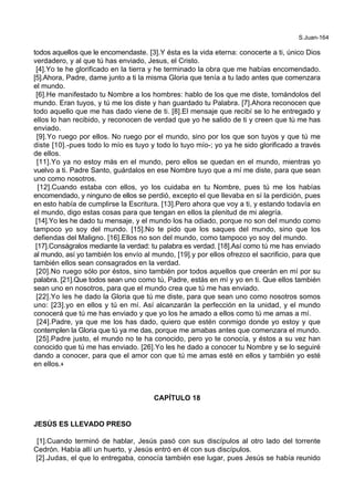 S.Juan-164
todos aquellos que le encomendaste. [3].Y ésta es la vida eterna: conocerte a ti, único Dios
verdadero, y al que tú has enviado, Jesus, el Cristo.
[4].Yo te he glorificado en la tierra y he terminado la obra que me habías encomendado.
[5].Ahora, Padre, dame junto a ti la misma Gloria que tenía a tu lado antes que comenzara
el mundo.
[6].He manifestado tu Nombre a los hombres: hablo de los que me diste, tomándolos del
mundo. Eran tuyos, y tú me los diste y han guardado tu Palabra. [7].Ahora reconocen que
todo aquello que me has dado viene de ti. [8].El mensaje que recibí se lo he entregado y
ellos lo han recibido, y reconocen de verdad que yo he salido de ti y creen que tú me has
enviado.
[9].Yo ruego por ellos. No ruego por el mundo, sino por los que son tuyos y que tú me
diste [10].-pues todo lo mío es tuyo y todo lo tuyo mío-; yo ya he sido glorificado a través
de ellos.
[11].Yo ya no estoy más en el mundo, pero ellos se quedan en el mundo, mientras yo
vuelvo a ti. Padre Santo, guárdalos en ese Nombre tuyo que a mí me diste, para que sean
uno como nosotros.
[12].Cuando estaba con ellos, yo los cuidaba en tu Nombre, pues tú me los habías
encomendado, y ninguno de ellos se perdió, excepto el que llevaba en sí la perdición, pues
en esto había de cumplirse la Escritura. [13].Pero ahora que voy a ti, y estando todavía en
el mundo, digo estas cosas para que tengan en ellos la plenitud de mi alegría.
[14].Yo les he dado tu mensaje, y el mundo los ha odiado, porque no son del mundo como
tampoco yo soy del mundo. [15].No te pido que los saques del mundo, sino que los
defiendas del Maligno. [16].Ellos no son del mundo, como tampoco yo soy del mundo.
[17].Conságralos mediante la verdad: tu palabra es verdad. [18].Así como tú me has enviado
al mundo, así yo también los envío al mundo, [19].y por ellos ofrezco el sacrificio, para que
también ellos sean consagrados en la verdad.
[20].No ruego sólo por éstos, sino también por todos aquellos que creerán en mí por su
palabra. [21].Que todos sean uno como tú, Padre, estás en mí y yo en ti. Que ellos también
sean uno en nosotros, para que el mundo crea que tú me has enviado.
[22].Yo les he dado la Gloria que tú me diste, para que sean uno como nosotros somos
uno: [23].yo en ellos y tú en mí. Así alcanzarán la perfección en la unidad, y el mundo
conocerá que tú me has enviado y que yo los he amado a ellos como tú me amas a mí.
[24].Padre, ya que me los has dado, quiero que estén conmigo donde yo estoy y que
contemplen la Gloria que tú ya me das, porque me amabas antes que comenzara el mundo.
[25].Padre justo, el mundo no te ha conocido, pero yo te conocía, y éstos a su vez han
conocido que tú me has enviado. [26].Yo les he dado a conocer tu Nombre y se lo seguiré
dando a conocer, para que el amor con que tú me amas esté en ellos y también yo esté
en ellos.+
CAPÍTULO 18
JESÚS ES LLEVADO PRESO
[1].Cuando terminó de hablar, Jesús pasó con sus discípulos al otro lado del torrente
Cedrón. Había allí un huerto, y Jesús entró en él con sus discípulos.
[2].Judas, el que lo entregaba, conocía también ese lugar, pues Jesús se había reunido
 