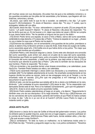 S.Juan-165
allí muchas veces con sus discípulos. [3].Judas hizo de guía a los soldados romanos y a
los guardias enviados por los jefes de los sacerdotes y los fariseos, que llegaron allí con
linternas, antorchas y armas.
[4].Jesús, que sabía todo lo que le iba a suceder, se adelantó y les dijo: *¿A quién
buscan?+ [5].Contestaron: *A Jesús el Nazoreo.+ Jesús dijo: *Yo soy.+ Y Judas, que lo
entregaba, estaba allí con ellos.
[6].Cuando Jesús les dijo: *Yo soy+, retrocedieron y cayeron al suelo. [7].Les preguntó de
nuevo: *¿A quién buscan?+ Dijeron: *A Jesús el Nazoreo.+ [8].Jesús les respondió: *Ya
les he dicho que soy yo. Si me buscan a mí, dejen que éstos se vayan.+ [9].Así se cumplía
lo que Jesús había dicho: *No he perdido a ninguno de los que tú me diste.+
[10].Simón Pedro tenía una espada, la sacó e hirió a Malco, siervo del sumo sacerdote,
cortándole la oreja derecha. [11].Jesús dijo a Pedro: *Coloca la espada en su lugar. ¿Acaso
no voy a beber la copa que el Padre me ha dado?+
[12].Entonces los soldados, con el comandante y los guardias de los judíos, prendieron a
Jesús, lo ataron [13].y lo llevaron primero a casa de Anás. Este Anás era suegro de Caifás,
sumo sacerdote aquel año. [14].Caifás era el que había dicho a los judíos: *Es mejor que
muera un solo hombre por el pueblo.+
[15].Simón Pedro y otro discípulo seguían a Jesús. Como este otro discípulo era conocido
del sumo sacerdote, pudo entrar con Jesús en el patio de la casa del sumo sacerdote,
[16].mientras que Pedro se quedó fuera, junto a la puerta. Entonces salió el otro discípulo,
el conocido del sumo sacerdote, y habló con la portera, que dejó entrar a Pedro. [17].La
muchacha que atendía la puerta dijo a Pedro: *¿No eres tú también de los discípulos de
ese hombre.+ Pedro le respondió: *No lo soy+.
[18].Los sirvientes y los guardias tenían unas brasas encendidas y se calentaban, pues
hacía frío. También Pedro estaba con ellos y se calentaba.
[19].El sumo sacerdote interrogó a Jesús sobre sus discípulos y su enseñanza. Jesús le
contestó: [20].*Yo he hablado abiertamente al mundo. He enseñado constantemente en los
lugares donde los judíos se reúnen, tanto en las sinagogas como en el Templo, y no he
enseñado nada en secreto. [21].¿Por qué me preguntas a mí? Interroga a los que
escucharon lo que he dicho.+
[22].Al oír esto, uno de los guardias que estaba allí le dio a Jesús una bofetada en la cara,
diciendo: *¿Así contestas al sumo sacerdote?+ [23].Jesús le dijo: *Si he respondido mal,
demuestra dónde está el mal. Pero si he hablado correctamente, ¿por qué me golpeas?+
[24].Al fin, Anás lo envió atado al sumo sacerdote Caifás.
[25].Simón Pedro estaba calentándose al fuego en el patio, y le dijeron: *Seguramente tú
también eres uno de sus discípulos.+ El lo negó diciendo: *No lo soy.+ [26].Entonces uno
de los servidores del sumo sacerdote, pariente del hombre al que Pedro le había cortado
la oreja, le dijo: *¿No te vi yo con él en el huerto?+ [27].De nuevo Pedro lo negó y al
instante cantó un gallo.
JESÚS ANTE PILATO
[28].Llevaron a Jesús de la casa de Caifás al tribunal del gobernador romano. Los judíos
no entraron para no quedar impuros, pues ese era un lugar pagano, y querían participar en
la comida de la Pascua. [29].Entonces Pilato salió fuera, donde estaban ellos, y les dijo:
*¿De qué acusan a este hombre?+
[30].Le contestaron: *Si éste no fuera un malhechor, no lo habríamos traído ante ti.+
[31].Pilato les dijo: *Tómenlo y júzguenlo según su ley.+ Los judíos contestaron: *Nosotros
 