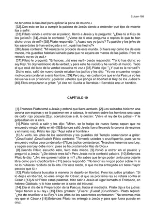 S.Juan-166
no tenemos la facultad para aplicar la pena de muerte.+
[32].Con esto se iba a cumplir la palabra de Jesús dando a entender qué tipo de muerte
iba a sufrir.
[33].Pilato volvió a entrar en el palacio, llamó a Jesús y le preguntó: *¿Eres tú el Rey de
los judíos?+ [34].Jesús le contestó: *¿Viene de ti esta pregunta o repites lo que te han
dicho otros de mí?+ [35].Pilato respondió: *¿Acaso soy yo judío? Tu pueblo y los jefes de
los sacerdotes te han entregado a mí; ¿qué has hecho?+
[36].Jesús contestó: *Mi realeza no procede de este mundo. Si fuera rey como los de este
mundo, mis guardias habrían luchado para que no cayera en manos de los judíos. Pero mi
reinado no es de acá.+
[37].Pilato le preguntó: *Entonces, ¿tú eres rey?+ Jesús respondió: *Tú lo has dicho: yo
soy Rey. Yo doy testimonio de la verdad, y para esto he nacido y he venido al mundo. Todo
el que está del lado de la verdad escucha mi voz.+ [38].Pilato dijo: *¿Y qué es la verdad?+
Dicho esto, salió de nuevo donde estaban los judíos y les dijo: *Yo no encuentro ningún
motivo para condenar a este hombre. [39].Pero aquí es costumbre que en la Pascua yo les
devuelva a un prisionero: ¿quieren ustedes que ponga en libertad al Rey de los Judíos?+
[40].Ellos empezaron a gritar: *¡A ése no! Suelta a Barrabás.+ Barrabás era un bandido.
CAPÍTULO 19
[1].Entonces Pilato tomó a Jesús y ordenó que fuera azotado. [2].Los soldados hicieron una
corona con espinas y se la pusieron en la cabeza, le echaron sobre los hombros una capa
de color rojo púrpura [3].y, acercándose a él, le decían: *¡Viva el rey de los judíos!+ Y le
golpeaban en la cara.
[4].Pilato volvió a salir y les dijo: *Miren, se lo traigo de nuevo fuera; sepan que no
encuentro ningún delito en él.+ [5].Entonces salió Jesús fuera llevando la corona de espinos
y el manto rojo. Pilato les dijo: *Aquí está el hombre.+
[6].Al verlo, los jefes de los sacerdotes y los guardias del Templo comenzaron a gritar:
*¡Crucifícalo! ¡Crucifícalo!+ Pilato contestó: *Tómenlo ustedes y crucifíquenlo, pues yo no
encuentro motivo para condenarlo.+ [7].Los judíos contestaron: *Nosotros tenemos una Ley,
y según esa Ley debe morir, pues se ha proclamado Hijo de Dios.+
[8].Cuando Pilato escuchó esto, tuvo más miedo. [9].Volvió a entrar en el palacio y
preguntó a Jesús: *¿De dónde eres tú?+ Pero Jesús no le contestó palabra. [10].Entonces
Pilato le dijo: *¿No me quieres hablar a mí? ¿No sabes que tengo poder tanto para dejarte
libre como para crucificarte?+ [11].Jesús respondió: *No tendrías ningún poder sobre mí si
no lo hubieras recibido de lo alto. Por esta razón, el que me ha entregado a ti tiene mayor
pecado que tú.+
[12].Pilato todavía buscaba la manera de dejarlo en libertad. Pero los judíos gritaban: *Si
lo dejas en libertad, no eres amigo del César; el que se proclama rey se rebela contra el
César.+ [13].Al oír Pilato estas palabras, hizo salir a Jesús al lugar llamado el Enlosado, en
hebreo Gábbata, y lo hizo sentar en la sede del tribunal.
[14].Era el día de la Preparación de la Pascua, hacia el mediodía. Pilato dijo a los judíos:
*Aquí tienen a su rey.+ [15].Ellos gritaron: *¡Fuera! ¡Fuera! ¡Crucifícalo!+ Pilato replicó:
*¿He de crucificar a su Rey?+ Los jefes de los sacerdotes contestaron: *No tenemos más
rey que el César.+ [16].Entonces Pilato les entregó a Jesús y para que fuera puesto en
cruz.
 