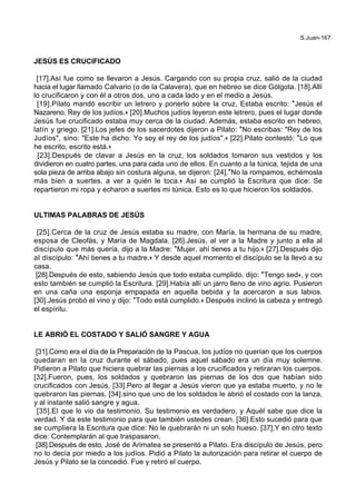 S.Juan-167
JESÚS ES CRUCIFICADO
[17].Así fue como se llevaron a Jesús. Cargando con su propia cruz, salió de la ciudad
hacia el lugar llamado Calvario (o de la Calavera), que en hebreo se dice Gólgota. [18].Allí
lo crucificaron y con él a otros dos, uno a cada lado y en el medio a Jesús.
[19].Pilato mandó escribir un letrero y ponerlo sobre la cruz. Estaba escrito: *Jesús el
Nazareno, Rey de los judíos.+ [20].Muchos judíos leyeron este letrero, pues el lugar donde
Jesús fue crucificado estaba muy cerca de la ciudad. Además, estaba escrito en hebreo,
latín y griego. [21].Los jefes de los sacerdotes dijeron a Pilato: *No escribas: "Rey de los
Judíos", sino: "Este ha dicho: Yo soy el rey de los judíos".+ [22].Pilato contestó: *Lo que
he escrito, escrito está.+
[23].Después de clavar a Jesús en la cruz, los soldados tomaron sus vestidos y los
dividieron en cuatro partes, una para cada uno de ellos. En cuanto a la túnica, tejida de una
sola pieza de arriba abajo sin costura alguna, se dijeron: [24].*No la rompamos, echémosla
más bien a suertes, a ver a quién le toca.+ Así se cumplió la Escritura que dice: Se
repartieron mi ropa y echaron a suertes mi túnica. Esto es lo que hicieron los soldados.
ULTIMAS PALABRAS DE JESÚS
[25].Cerca de la cruz de Jesús estaba su madre, con María, la hermana de su madre,
esposa de Cleofás, y María de Magdala. [26].Jesús, al ver a la Madre y junto a ella al
discípulo que más quería, dijo a la Madre: *Mujer, ahí tienes a tu hijo.+ [27].Después dijo
al discípulo: *Ahí tienes a tu madre.+ Y desde aquel momento el discípulo se la llevó a su
casa.
[28].Después de esto, sabiendo Jesús que todo estaba cumplido, dijo: *Tengo sed+, y con
esto también se cumplió la Escritura. [29].Había allí un jarro lleno de vino agrio. Pusieron
en una caña una esponja empapada en aquella bebida y la acercaron a sus labios.
[30].Jesús probó el vino y dijo: *Todo está cumplido.+ Después inclinó la cabeza y entregó
el espíritu.
LE ABRIÓ EL COSTADO Y SALIÓ SANGRE Y AGUA
[31].Como era el día de la Preparación de la Pascua, los judíos no querían que los cuerpos
quedaran en la cruz durante el sábado, pues aquel sábado era un día muy solemne.
Pidieron a Pilato que hiciera quebrar las piernas a los crucificados y retiraran los cuerpos.
[32].Fueron, pues, los soldados y quebraron las piernas de los dos que habían sido
crucificados con Jesús. [33].Pero al llegar a Jesús vieron que ya estaba muerto, y no le
quebraron las piernas, [34].sino que uno de los soldados le abrió el costado con la lanza,
y al instante salió sangre y agua.
[35].El que lo vio da testimonio. Su testimonio es verdadero, y Aquél sabe que dice la
verdad. Y da este testimonio para que también ustedes crean. [36].Esto sucedió para que
se cumpliera la Escritura que dice: No le quebrarán ni un solo hueso. [37].Y en otro texto
dice: Contemplarán al que traspasaron.
[38].Después de esto, José de Arimatea se presentó a Pilato. Era discípulo de Jesús, pero
no lo decía por miedo a los judíos. Pidió a Pilato la autorización para retirar el cuerpo de
Jesús y Pilato se la concedió. Fue y retiró el cuerpo.
 