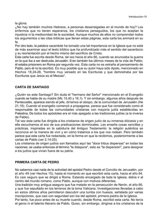Introducción-15
la gloria.
¿No hay también muchos Hebreos, a personas desarraigadas en el mundo de hoy? Los
enfermos que no tienen esperanza, los cristianos perseguidos, los que no aceptan la
injusticia ni la mediocridad de la sociedad. Aunque muchos de ellos no comprendan todos
los argumentos o las citas bíblicas que llenan estas páginas, esta carta los animará en su
fe.
Por otro lado, la palabra sacerdote ha tomado una tal importancia en la Iglesia que no está
de más examinar aquí el texto bíblico que ha profundizado más el sentido del sacerdocio
y su reorientación por el hecho mismo del sacrificio de Cristo.
Esta carta fue escrita desde Roma, tal vez hacia el año 66, cuando se anunciaba la guerra
en la que iba a ser destruida Jerusalén. Eran también los últimos meses de la vida de Pablo;
él estaba prisionero en Roma por segunda vez. Esta carta no es extraña al pensamiento de
Pablo, pero él no la escribió. Es muy posible que su autor haya sido Apolo, mencionado en
Hechos 18,24-28, "hombre muy versado en las Escrituras y que demostraba por las
Escrituras que Jesús es el Mesías".
CARTA DE SANTIAGO
¿Quién es este Santiago? Sin duda el "hermano del Señor" mencionado en el Evangelio
cuando se habla de su madre (Mc 15,40 y 16,1). Y sin embargo, algunos años después de
Pentecostés, aparece siendo el jefe, diríamos el obispo, de la comunidad de Jerusalén (He
21,18). Cuando el evangelio comenzó a propagarse, parece que fue considerado como el
responsable de todas las comunidades cristianas con mayoría judía establecidas en
Palestina. De todos los apóstoles era el más apegado a las tradiciones judías (a la inversa
de Pablo).
Tal vez esta carta fue dirigida a los cristianos de origen judío de su inmensa diócesis y en
ella escuchamos el eco de sus predicaciones dominicales. Les enseña cosas sencillas y
prácticas, inspiradas en la sabiduría del Antiguo Testamento: la religión auténtica se
reconoce en la manera de vivir y en cómo tratamos a los que nos rodean. Pero también
parece que esta carta fue redactada, en la forma en que la recibimos, posteriormente a las
cartas de Pablo (ver 2,14-25).
Los cristianos de origen judíos son llamados aquí las "doce tribus dispersas" en todas las
naciones; se usaba entonces el término "la diáspora", esto es "la dispersión", para designar
a los judíos que vivían fuera de su patria.
PRIMERA CARTA DE PEDRO
No sabemos casi nada de la actividad del apóstol Pedro desde el Concilio de Jerusalén, por
el año 49 (ver Hechos 15), hasta el momento en que escribió esta carta, hacia el año 64.
Es casi seguro que se dirigió a Roma. Estando encargado de toda la Iglesia, debía ir al
centro del mundo romano, como Pablo, aunque con motivos diferentes.
Una tradición muy antigua asegura que fue matado en la persecución de Nerón, el año 66,
y que fue sepultado en los terrenos de la loma Vaticana. Investigaciones llevadas a cabo
en estos últimos años permitieron descubrir una tumba con huesos, señalada por varias
inscripciones, que casi con seguridad son los del apóstol, primera piedra de la Iglesia.
Por tanto, fue poco antes de su muerte cuando, desde Roma, escribió esta carta. No tenía
el genio ni el talento literario de Pablo. Quiso, sin embargo, dirigirse a los cristianos de la
 