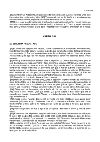 S.Juan-168
[39].También fue Nicodemo, el que había ido de noche a ver a Jesús, llevando unas cien
libras de mirra perfumada y áloe. [40].Tomaron el cuerpo de Jesús y lo envolvieron en
lienzos con los aromas, según la costumbre de enterrar de los judíos.
[41].En el lugar donde había sido crucificado Jesús había un huerto, y en el huerto un
sepulcro nuevo donde nadie todavía había sido enterrado. [42].Como el sepulcro estaba
muy cerca y debían respetar el Día de la Preparación de los judíos, enterraron allí a Jesús.
CAPÍTULO 20
EL SEÑOR HA RESUCITADO
[1].El primer día después del sábado, María Magdalena fue al sepulcro muy temprano,
cuando todavía estaba oscuro, y vio que la piedra que cerraba la entrada del sepulcro había
sido removida. [2].Fue corriendo en busca de Simón Pedro y del otro discípulo a quien
Jesús amaba y les dijo: *Se han llevado del sepulcro al Señor y no sabemos dónde lo han
puesto.+
[3].Pedro y el otro discípulo salieron para el sepulcro. [4].Corrían los dos juntos, pero el
otro discípulo corrió más que Pedro y llegó primero al sepulcro. [5].Como se inclinara, vio
los lienzos tumbados, pero no entró. [6].Pedro llegó detrás, entró en el sepulcro y vio
también los lienzos tumbados. [7].El sudario con que le habían cubierto la cabeza no se
había caído como los lienzos, sino que se mantenía enrollado en su lugar. [8].Entonces
entró también el otro discípulo, el que había llegado primero, vio y creyó. [9].Pues no
habían entendido todavía la Escritura: ¡él "debía" resucitar de entre los muertos!
[10].Después los dos discípulos se volvieron a casa.
[11].María se quedaba llorando fuera, junto al sepulcro. Mientras lloraba se inclinó para
mirar dentro [12].y vio a dos ángeles vestidos de blanco, sentados donde había estado el
cuerpo de Jesús, uno a la cabecera y el otro a los pies. [13].Le dijeron: *Mujer, ¿por qué
lloras?+ Les respondió: *Porque se han llevado a mi Señor y no sé dónde lo han puesto.+
[14].Dicho esto, se dio vuelta y vio a Jesús allí, de pie, pero no sabía que era Jesús.
[15].Jesús le dijo: *Mujer, ¿por qué lloras? ¿A quién buscas?+ Ella creyó que era el
cuidador del huerto y le contestó: *Señor, si tú lo has llevado, dime dónde lo has puesto
y yo me lo llevaré.+
[16].Jesús le dijo: *María+. Ella se dio la vuelta y le dijo: *Rabboní+, que quiere decir
*Maestro+. [17].Jesús le dijo: *Suéltame, pues aún no he subido al Padre. Pero vete donde
mis hermanos y diles: Subo a mi Padre, que es Padre de ustedes; a mi Dios, que es Dios
de ustedes.+
[18].María Magdalena se fue y dijo a los discípulos: *He visto al Señor y me ha dicho
esto.+
[19].Ese mismo día, el primero después del sábado, los discípulos estaban reunidos por
la tarde, con las puertas cerradas por miedo a los judíos. Llegó Jesús, se puso de pie en
medio de ellos y les dijo: *¡La paz esté con ustedes!+ [20].Dicho esto, les mostró las manos
y el costado. Los discípulos se alegraron mucho al ver al Señor.
[21].Jesús les volvió a decir: *¡La paz esté con ustedes! Como el Padre me envío a mí,
así los envío yo también.+ [22].Dicho esto, sopló sobre ellos y les dijo: *Reciban el Espíritu
Santo: [23].a quienes descarguen de sus pecados, serán liberados, y a quienes se los
retengan, les serán retenidos.+
 