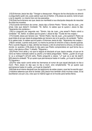 S.Juan-170
[12].Entonces Jesús les dijo: *Vengan a desayunar+. Ninguno de los discípulos se atrevió
a preguntarle quién era, pues sabían que era el Señor. [13].Jesús se acercó, tomó el pan
y se lo repartió. Lo mismo hizo con los pescados.
[14].Esta fue la tercera vez que Jesús se manifestó a sus discípulos después de resucitar
de entre los muertos.
[15].Cuando terminaron de comer, Jesús dijo a Simón Pedro: *Simón, hijo de Juan, ¿me
amas más que éstos?+ Contestó: *Sí, Señor, tú sabes que te quiero.+ Jesús le dijo:
*Apacienta mis corderos.+
[16].Le preguntó por segunda vez: *Simón, hijo de Juan, ¿me amas?+ Pedro volvió a
contestar: *Sí, Señor, tú sabes que te quiero.+ Jesús le dijo: *Cuida de mis ovejas.+
[17].Insistió Jesús por tercera vez: *Simón Pedro, hijo de Juan, ¿me quieres?+ Pedro se
puso triste al ver que Jesús le preguntaba por tercera vez si lo quería y le contestó: *Señor,
tú lo sabes todo, tú sabes que te quiero.+ Entonces Jesús le dijo: *Apacienta mis ovejas.+
[18].En verdad, cuando eras joven, tú mismo te ponías el cinturón e ibas a donde querías.
Pero cuando llegues a viejo, abrirás los brazos y otro te amarrará la cintura y te llevará a
donde no quieras.+ [19].Jesús lo dijo para que Pedro comprendiera en qué forma iba a
morir y dar gloria a Dios. Y añadió: *Sígueme.+.
[20].Pedro miró atrás y vio que lo seguía el discípulo al que Jesús amaba, el que en la
cena se había inclinado sobre su pecho y le había preguntado: *Señor, ¿quién es el que
te va a entregar?+ [21].Al verlo, Pedro preguntó a Jesús: *¿Y qué va a ser de éste?+
[22].Jesús le contestó: *Si yo quiero que permanezca hasta mi vuelta, ¿a ti qué te importa?
Tú sígueme.+
[23].Por esta razón corrió entre los hermanos el rumor de que aquel discípulo no iba a
morir. Pero Jesús no dijo que no iba a morir, sino simplemente: *Si yo quiero que
permanezca hasta mi vuelta, ¿a ti qué te importa?+
[24].Este es el mismo discípulo que da testimonio de estas cosas y que las ha escrito aquí,
y nosotros sabemos que dice la verdad. [25].Jesús hizo también otras muchas cosas. Si se
escribieran una por una, creo que no habría lugar en el mundo para tantos libros.
 