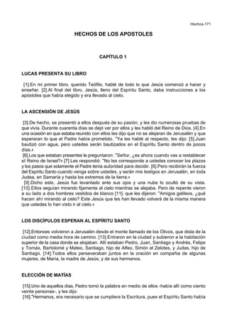 Hechos-171
HECHOS DE LOS APOSTOLES
CAPÍTULO 1
LUCAS PRESENTA SU LIBRO
[1].En mi primer libro, querido Teófilo, hablé de todo lo que Jesús comenzó a hacer y
enseñar. [2].Al final del libro, Jesús, lleno del Espíritu Santo, daba instrucciones a los
apóstoles que había elegido y era llevado al cielo.
LA ASCENSIÓN DE JESÚS
[3].De hecho, se presentó a ellos después de su pasión, y les dio numerosas pruebas de
que vivía. Durante cuarenta días se dejó ver por ellos y les habló del Reino de Dios. [4].En
una ocasión en que estaba reunido con ellos les dijo que no se alejaran de Jerusalén y que
esperaran lo que el Padre había prometido. *Ya les hablé al respecto, les dijo: [5].Juan
bautizó con agua, pero ustedes serán bautizados en el Espíritu Santo dentro de pocos
días.+
[6].Los que estaban presentes le preguntaron: *Señor, ¿es ahora cuando vas a restablecer
el Reino de Israel?+ [7].Les respondió: *No les corresponde a ustedes conocer los plazos
y los pasos que solamente el Padre tenía autoridad para decidir. [8].Pero recibirán la fuerza
del Espíritu Santo cuando venga sobre ustedes, y serán mis testigos en Jerusalén, en toda
Judea, en Samaría y hasta los extremos de la tierra.+
[9].Dicho esto, Jesús fue levantado ante sus ojos y una nube lo ocultó de su vista.
[10].Ellos seguían mirando fijamente al cielo mientras se alejaba. Pero de repente vieron
a su lado a dos hombres vestidos de blanco [11]. que les dijeron: *Amigos galileos, ¿qué
hacen ahí mirando al cielo? Este Jesús que les han llevado volverá de la misma manera
que ustedes lo han visto ir al cielo.+
LOS DISCÍPULOS ESPERAN AL ESPÍRITU SANTO
[12].Entonces volvieron a Jerusalén desde el monte llamado de los Olivos, que dista de la
ciudad como media hora de camino. [13].Entraron en la ciudad y subieron a la habitación
superior de la casa donde se alojaban. Allí estaban Pedro, Juan, Santiago y Andrés, Felipe
y Tomás, Bartolomé y Mateo, Santiago, hijo de Alfeo, Simón el Zelotes, y Judas, hijo de
Santiago. [14].Todos ellos perseveraban juntos en la oración en compañia de algunas
mujeres, de María, la madre de Jesús, y de sus hermanos.
ELECCIÓN DE MATÍAS
[15].Uno de aquellos días, Pedro tomó la palabra en medio de ellos -había allí como ciento
veinte personas-, y les dijo:
[16].*Hermanos, era necesario que se cumpliera la Escritura, pues el Espíritu Santo había
 