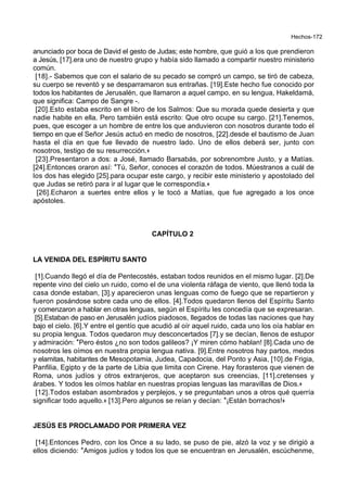 Hechos-172
anunciado por boca de David el gesto de Judas; este hombre, que guió a los que prendieron
a Jesús, [17].era uno de nuestro grupo y había sido llamado a compartir nuestro ministerio
común.
[18].- Sabemos que con el salario de su pecado se compró un campo, se tiró de cabeza,
su cuerpo se reventó y se desparramaron sus entrañas. [19].Este hecho fue conocido por
todos los habitantes de Jerusalén, que llamaron a aquel campo, en su lengua, Hakeldamá,
que significa: Campo de Sangre -.
[20].Esto estaba escrito en el libro de los Salmos: Que su morada quede desierta y que
nadie habite en ella. Pero también está escrito: Que otro ocupe su cargo. [21].Tenemos,
pues, que escoger a un hombre de entre los que anduvieron con nosotros durante todo el
tiempo en que el Señor Jesús actuó en medio de nosotros, [22].desde el bautismo de Juan
hasta el día en que fue llevado de nuestro lado. Uno de ellos deberá ser, junto con
nosotros, testigo de su resurrección.+
[23].Presentaron a dos: a José, llamado Barsabás, por sobrenombre Justo, y a Matías.
[24].Entonces oraron así: *Tú, Señor, conoces el corazón de todos. Múestranos a cuál de
los dos has elegido [25].para ocupar este cargo, y recibir este ministerio y apostolado del
que Judas se retiró para ir al lugar que le correspondía.+
[26].Echaron a suertes entre ellos y le tocó a Matías, que fue agregado a los once
apóstoles.
CAPÍTULO 2
LA VENIDA DEL ESPÍRITU SANTO
[1].Cuando llegó el día de Pentecostés, estaban todos reunidos en el mismo lugar. [2].De
repente vino del cielo un ruido, como el de una violenta ráfaga de viento, que llenó toda la
casa donde estaban, [3].y aparecieron unas lenguas como de fuego que se repartieron y
fueron posándose sobre cada uno de ellos. [4].Todos quedaron llenos del Espíritu Santo
y comenzaron a hablar en otras lenguas, según el Espíritu les concedía que se expresaran.
[5].Estaban de paso en Jerusalén judíos piadosos, llegados de todas las naciones que hay
bajo el cielo. [6].Y entre el gentío que acudió al oír aquel ruido, cada uno los oía hablar en
su propia lengua. Todos quedaron muy desconcertados [7].y se decían, llenos de estupor
y admiración: *Pero éstos ¿no son todos galileos? ¡Y miren cómo hablan! [8].Cada uno de
nosotros les oímos en nuestra propia lengua nativa. [9].Entre nosotros hay partos, medos
y elamitas, habitantes de Mesopotamia, Judea, Capadocia, del Ponto y Asia, [10].de Frigia,
Panfilia, Egipto y de la parte de Libia que limita con Cirene. Hay forasteros que vienen de
Roma, unos judíos y otros extranjeros, que aceptaron sus creencias, [11].cretenses y
árabes. Y todos les oímos hablar en nuestras propias lenguas las maravillas de Dios.+
[12].Todos estaban asombrados y perplejos, y se preguntaban unos a otros qué querría
significar todo aquello.+ [13].Pero algunos se reían y decían: *¡Están borrachos!+
JESÚS ES PROCLAMADO POR PRIMERA VEZ
[14].Entonces Pedro, con los Once a su lado, se puso de pie, alzó la voz y se dirigió a
ellos diciendo: *Amigos judíos y todos los que se encuentran en Jerusalén, escúchenme,
 