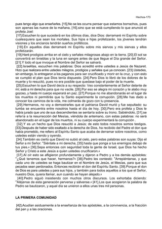 Hechos-173
pues tengo algo que enseñarles. [15].No se les ocurra pensar que estamos borrachos, pues
son apenas las nueve de la mañana, [16].sino que se está cumpliendo lo que anunció el
profeta Joel:
[17].Escuchen lo que sucederá en los últimos días, dice Dios: derramaré mi Espíritu sobre
cualesquiera que sean los mortales. Sus hijos e hijas profetizarán, los jóvenes tendrán
visiones y los ancianos tendrán sueños proféticos.
[18].En aquellos días derramaré mi Espíritu sobre mis siervos y mis siervas y ellos
profetizarán.
[19].Haré prodigios arriba en el cielo y señales milagrosas abajo en la tierra. [20].El sol se
convertirá en tinieblas y la luna en sangre antes de que llegue el Día grande del Señor.
[21].Y todo el que invoque el Nombre del Señor se salvará.
[22].Israelitas, escuchen mis palabras: Dios acreditó entre ustedes a Jesús de Nazaret.
Hizo que realizara entre ustedes milagros, prodigios y señales que ya conocen. [23].Ustedes,
sin embargo, lo entregaron a los paganos para ser crucificado y morir en la cruz, y con esto
se cumplió el plan que Dios tenía dispuesto. [24].Pero Dios lo libró de los dolores de la
muerte y lo resucitó, pues no era posible que quedase bajo el poder de la muerte.
[25].Escuchen lo que David decía a su respecto: Veo constantemente al Señor delante de
mí; está a mi derecha para que no vacile. [26].Por eso se alegra mi corazón y te alabo muy
gozoso, y hasta mi cuerpo esperará en paz. [27].Porque no me abandonarás en el lugar de
los muertos ni permitirás que tu Santo experimente la corrupción. [28].Me has dado a
conocer los caminos de la vida, me colmarás de gozo con tu presencia.
[29].Hermanos, no voy a demostrarles que el patriarca David murió y fue sepultado: su
tumba se encuentra entre nosotros hasta el día de hoy. [30].Pero era profeta y Dios le
había jurado que uno de sus descendientes se sentaría sobre su trono. Sabiéndolo, [31].se
refería a la resurrección del Mesías, viéndola de antemano, con estas palabras: no será
abandonado en el lugar de los muertos, ni su cuerpo experimentará la corrupción .
[32].Y es un hecho que Dios resucitó a Jesús; de esto todos nosotros somos testigos.
[33].Después de haber sido exaltado a la derecha de Dios, ha recibido del Padre el don que
había prometido, me refiero al Espíritu Santo que acaba de derramar sobre nosotros, como
ustedes están viendo y oyendo.
[34].También es cierto que David no subió al cielo, pero estas palabras son suyas: Dijo el
Señor a mi Señor: *Siéntate a mi derecha, [35].hasta que ponga a tus enemigos debajo de
tus pies.+ [36].Sepa entonces con seguridad toda la gente de Israel, que Dios ha hecho
Señor y Cristo a este Jesús a quien ustedes crucificaron.+
[37].Al oír esto se afligieron profundamente y dijeron a Pedro y a los demás apóstoles:
*¿Qué tenemos que hacer, hermanos?+ [38].Pedro les contestó: *Arrepiéntanse, y que
cada uno de ustedes se haga bautizar en el Nombre de Jesús, el Mesías, para que sus
pecados sean perdonados. Entonces recibirán el don del Espíritu Santo. [39].Porque el don
de Dios es para ustedes y para sus hijos, y también para todos aquellos a los que el Señor,
nuestro Dios, quiera llamar, aun cuando se hayan alejado.+
[40].Pedro siguió insistiendo con muchos otros discursos. Los exhortaba diciendo:
*Aléjense de esta generación perversa y sálvense.+ [41].Los que acogieron la palabra de
Pedro se bautizaron, y aquel día se unieron a ellos unas tres mil personas.
LA PRIMERA COMUNIDAD
[42].Acudían asiduamente a la enseñanza de los apóstoles, a la convivencia, a la fracción
del pan y a las oraciones.
 