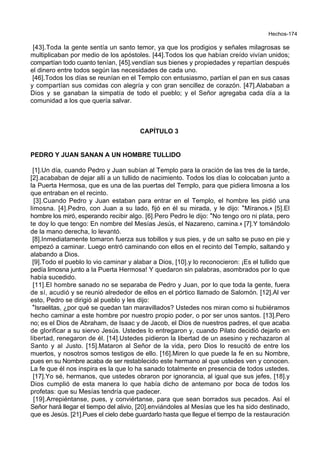 Hechos-174
[43].Toda la gente sentía un santo temor, ya que los prodigios y señales milagrosas se
multiplicaban por medio de los apóstoles. [44].Todos los que habían creído vivían unidos;
compartían todo cuanto tenían, [45].vendían sus bienes y propiedades y repartían después
el dinero entre todos según las necesidades de cada uno.
[46].Todos los días se reunían en el Templo con entusiasmo, partían el pan en sus casas
y compartían sus comidas con alegría y con gran sencillez de corazón. [47].Alababan a
Dios y se ganaban la simpatía de todo el pueblo; y el Señor agregaba cada día a la
comunidad a los que quería salvar.
CAPÍTULO 3
PEDRO Y JUAN SANAN A UN HOMBRE TULLIDO
[1].Un día, cuando Pedro y Juan subían al Templo para la oración de las tres de la tarde,
[2].acababan de dejar allí a un tullido de nacimiento. Todos los días lo colocaban junto a
la Puerta Hermosa, que es una de las puertas del Templo, para que pidiera limosna a los
que entraban en el recinto.
[3].Cuando Pedro y Juan estaban para entrar en el Templo, el hombre les pidió una
limosna. [4].Pedro, con Juan a su lado, fijó en él su mirada, y le dijo: *Míranos.+ [5].El
hombre los miró, esperando recibir algo. [6].Pero Pedro le dijo: *No tengo oro ni plata, pero
te doy lo que tengo: En nombre del Mesías Jesús, el Nazareno, camina.+ [7].Y tomándolo
de la mano derecha, lo levantó.
[8].Inmediatamente tomaron fuerza sus tobillos y sus pies, y de un salto se puso en pie y
empezó a caminar. Luego entró caminando con ellos en el recinto del Templo, saltando y
alabando a Dios.
[9].Todo el pueblo lo vio caminar y alabar a Dios, [10].y lo reconocieron: ¡Es el tullido que
pedía limosna junto a la Puerta Hermosa! Y quedaron sin palabras, asombrados por lo que
había sucedido.
[11].El hombre sanado no se separaba de Pedro y Juan, por lo que toda la gente, fuera
de sí, acudió y se reunió alrededor de ellos en el pórtico llamado de Salomón. [12].Al ver
esto, Pedro se dirigió al pueblo y les dijo:
*Israelitas, ¿por qué se quedan tan maravillados? Ustedes nos miran como si hubiéramos
hecho caminar a este hombre por nuestro propio poder, o por ser unos santos. [13].Pero
no; es el Dios de Abraham, de Isaac y de Jacob, el Dios de nuestros padres, el que acaba
de glorificar a su siervo Jesús. Ustedes lo entregaron y, cuando Pilato decidió dejarlo en
libertad, renegaron de él. [14].Ustedes pidieron la libertad de un asesino y rechazaron al
Santo y al Justo. [15].Mataron al Señor de la vida, pero Dios lo resucitó de entre los
muertos, y nosotros somos testigos de ello. [16].Miren lo que puede la fe en su Nombre,
pues en su Nombre acaba de ser restablecido este hermano al que ustedes ven y conocen.
La fe que él nos inspira es la que lo ha sanado totalmente en presencia de todos ustedes.
[17].Yo sé, hermanos, que ustedes obraron por ignorancia, al igual que sus jefes, [18].y
Dios cumplió de esta manera lo que había dicho de antemano por boca de todos los
profetas: que su Mesías tendría que padecer.
[19].Arrepiéntanse, pues, y conviértanse, para que sean borrados sus pecados. Así el
Señor hará llegar el tiempo del alivio, [20].enviándoles al Mesías que les ha sido destinado,
que es Jesús. [21].Pues el cielo debe guardarlo hasta que llegue el tiempo de la restauración
 