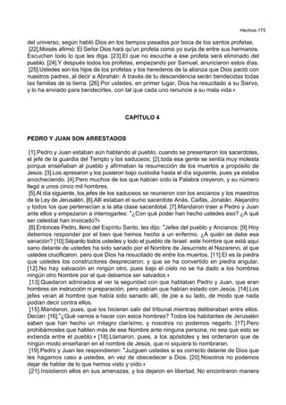 Hechos-175
del universo, según habló Dios en los tiempos pasados por boca de los santos profetas.
[22].Moisés afirmó: El Señor Dios hará qu'un profeta como yo surja de entre sus hermanos.
Escuchen todo lo que les diga. [23].El que no escuche a ese profeta será eliminado del
pueblo. [24].Y después todos los profetas, empezando por Samuel, anunciaron estos días.
[25].Ustedes son los hijos de los profetas y los herederos de la alianza que Dios pactó con
nuestros padres, al decir a Abrahán: A través de tu descendencia serán bendecidas todas
las familias de la tierra. [26].Por ustedes, en primer lugar, Dios ha resucitado a su Siervo,
y lo ha enviado para bendecirles, con tal que cada uno renuncie a su mala vida.+
CAPÍTULO 4
PEDRO Y JUAN SON ARRESTADOS
[1].Pedro y Juan estaban aún hablando al pueblo, cuando se presentaron los sacerdotes,
el jefe de la guardia del Templo y los saduceos; [2].toda esa gente se sentía muy molesta
porque enseñaban al pueblo y afirmaban la resurrección de los muertos a propósito de
Jesús. [3].Los apresaron y los pusieron bajo custodia hasta el día siguiente, pues ya estaba
anocheciendo. [4].Pero muchos de los que habían oído la Palabra creyeron, y su número
llegó a unos cinco mil hombres.
[5].Al día siguiente, los jefes de los saduceos se reunieron con los ancianos y los maestros
de la Ley de Jerusalén. [6].Allí estaban el sumo sacerdote Anás, Caifás, Jonatán, Alejandro
y todos los que pertenecían a la alta clase sacerdotal. [7].Mandaron traer a Pedro y Juan
ante ellos y empezaron a interrogarles: *¿Con qué poder han hecho ustedes eso? ¿A qué
ser celestial han invocado?+
[8].Entonces Pedro, lleno del Espíritu Santo, les dijo: *Jefes del pueblo y Ancianos: [9].Hoy
debemos responder por el bien que hemos hecho a un enfermo. ¿A quién se debe esa
sanación? [10].Sépanlo todos ustedes y todo el pueblo de Israel: este hombre que está aquí
sano delante de ustedes ha sido sanado por el Nombre de Jesucristo el Nazareno, al que
ustedes crucificaron, pero que Dios ha resucitado de entre los muertos. [11].El es la piedra
que ustedes los constructores despreciaron, y que se ha convertido en piedra angular.
[12].No hay salvación en ningún otro, pues bajo el cielo no se ha dado a los hombres
ningún otro Nombre por el que debamos ser salvados.+
[13].Quedaron admirados al ver la seguridad con que hablaban Pedro y Juan, que eran
hombres sin instrucción ni preparación, pero sabían que habían estado con Jesús. [14].Los
jefes veían al hombre que había sido sanado allí, de pie a su lado, de modo que nada
podían decir contra ellos.
[15].Mandaron, pues, que los hicieran salir del tribunal mientras deliberaban entre ellos.
Decían: [16].*¿Qué vamos a hacer con estos hombres? Todos los habitantes de Jerusalén
saben que han hecho un milagro clarísimo, y nosotros no podemos negarlo. [17].Pero
prohibámosles que hablen más de ese Nombre ante ninguna persona, no sea que esto se
extienda entre el pueblo.+ [18].Llamaron, pues, a los apóstoles y les ordenaron que de
ningún modo enseñaran en el nombre de Jesús, que ni siquiera lo nombraran.
[19].Pedro y Juan les respondieron: *Juzguen ustedes si es correcto delante de Dios que
les hagamos caso a ustedes, en vez de obecedecer a Dios. [20].Nosotros no podemos
dejar de hablar de lo que hemos visto y oído.+
[21].Insistieron ellos en sus amenazas, y los dejaron en libertad. No encontraron manera
 