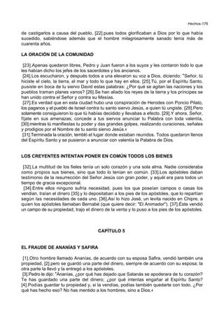 Hechos-176
de castigarlos a causa del pueblo, [22].pues todos glorificaban a Dios por lo que había
sucedido, sabiéndose además que el hombre milagrosamente sanado tenía más de
cuarenta años.
LA ORACIÓN DE LA COMUNIDAD
[23].Apenas quedaron libres, Pedro y Juan fueron a los suyos y les contaron todo lo que
les habían dicho los jefes de los sacerdotes y los ancianos.
[24].Los escucharon, y después todos a una elevaron su voz a Dios, diciendo: *Señor, tú
hiciste el cielo, la tierra, el mar y todo lo que hay en ellos. [25].Tú, por el Espíritu Santo,
pusiste en boca de tu siervo David estas palabras: ¿Por qué se agitan las naciones y los
pueblos traman planes vanos? [26].Se han aliado los reyes de la tierra y los príncipes se
han unido contra el Señor y contra su Mesías.
[27].Es verdad que en esta ciudad hubo una conspiración de Herodes con Poncio Pilato,
los paganos y el pueblo de Israel contra tu santo siervo Jesús, a quien tú ungiste. [28].Pero
solamente consiguieron lo que tú habías decidido y llevabas a efecto. [29].Y ahora, Señor,
fíjate en sus amenazas; concede a tus siervos anunciar tu Palabra con toda valentía,
[30].mientras tú manifiestas tu poder y das grandes golpes, realizando curaciones, señales
y prodigios por el Nombre de tu santo siervo Jesús.+
[31].Terminada la oración, tembló el lugar donde estaban reunidos. Todos quedaron llenos
del Espíritu Santo y se pusieron a anunciar con valentía la Palabra de Dios.
LOS CREYENTES INTENTAN PONER EN COMÚN TODOS LOS BIENES
[32].La multitud de los fieles tenía un solo corazón y una sola alma. Nadie consideraba
como propios sus bienes, sino que todo lo tenían en común. [33].Los apóstoles daban
testimonio de la resurrección del Señor Jesús con gran poder, y aquél era para todos un
tiempo de gracia excepcional.
[34].Entre ellos ninguno sufría necesidad, pues los que poseían campos o casas los
vendían, traían el dinero [35].y lo depositaban a los pies de los apóstoles, que lo repartían
según las necesidades de cada uno. [36].Así lo hizo José, un levita nacido en Chipre, a
quien los apóstoles llamaban Bernabé (que quiere decir: "El Animador"). [37].Éste vendió
un campo de su propiedad, trajo el dinero de la venta y lo puso a los pies de los apóstoles.
CAPÍTULO 5
EL FRAUDE DE ANANÍAS Y SAFIRA
[1].Otro hombre llamado Ananías, de acuerdo con su esposa Safira, vendió también una
propiedad, [2].pero se guardó una parte del dinero, siempre de acuerdo con su esposa; la
otra parte la llevó y la entregó a los apóstoles.
[3].Pedro le dijo: *Ananías, ¿por qué has dejado que Satanás se apoderara de tu corazón?
Te has guardado una parte del dinero; ¿por qué intentas engañar al Espíritu Santo?
[4].Podías guardar tu propiedad y, si la vendías, podías también quedarte con todo. ¿Por
qué has hecho eso? No has mentido a los hombres, sino a Dios.+
 