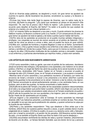 Hechos-177
[5].Al oír Ananías estas palabras, se desplomó y murió. Un gran temor se apoderó de
cuantos lo oyeron. [6].Se levantaron los jóvenes, envolvieron su cuerpo y lo llevaron a
enterrar.
[7].Unas tres horas más tarde llegó la esposa de Ananías, que no sabía nada de lo
ocurrido. [8].Pedro le preguntó: *¿Es cierto que vendieron el campo en tal precio?+ Ella
respondió: *Sí, ese fue el precio.+ [9].Y Pedro le replicó: *¿Se pusieron, entonces, de
acuerdo para desafiar al Espíritu del Señor? Ya están a la puerta los que acaban de
enterrar a tu marido y te van a llevar también a ti.+
[10].Y al instante Safira se desplomó a sus pies y murió. Cuando entraron los jóvenes la
hallaron muerta y la llevaron a enterrar junto a su marido. [11].A consecuencia de esto, un
gran temor se apoderó de toda la Iglesia y de todos cuantos oyeron hablar del hecho.
[12].Por obra de los apóstoles se producían en el pueblo muchas señales milagrosas y
prodigios. Los creyentes se reunían de común acuerdo en el pórtico de Salomón, [13].y
nadie de los otros se atrevía a unirse a ellos, pero el pueblo los tenía en gran estima.
[14].Más aún, cantidad de hombres y mujeres llegaban a creer en el Señor, aumentando
así su número. [15].La gente incluso sacaba a los enfermos a las calles y los colocaba en
camas y camillas por donde iba a pasar Pedro, para que por lo menos su sombra cubriera
a alguno de ellos. [16].Acudían multitudes de las ciudades vecinas a Jerusalén, trayendo
a sus enfermos y a personas atormentadas por espíritus malos, y todos eran sanados.
LOS APÓSTOLES SON NUEVAMENTE ARRESTADOS
[17].El sumo sacerdote y toda su gente, que eran el partido de los saduceos, decidieron
actuar en la forma más enérgica. [18].Apresaron a los apóstoles y los metieron en la cárcel
pública. [19].Pero un ángel del Señor les abrió las puertas de la cárcel durante la noche y
los sacó fuera, diciéndoles: [20].*Vayan, hablen en el Templo y anuncien al pueblo el
mensaje de vida.+ [21]. Entraron, pues, en el Templo al amanecer, y se pusieron a enseñar.
Mientras tanto el sumo sacerdote y sus partidarios reunieron al Sanedrín con todos los
ancianos de Israel y enviaron a buscar a los prisioneros a la cárcel. [22].Pero cuando
llegaron los guardias no los encontraron en la cárcel. Volvieron a dar la noticia y les dijeron:
[23].*Hemos encontrado la cárcel perfectamente cerrada y a los centinelas fuera, en sus
puestos, pero al abrir las puertas, no hemos encontrado a nadie dentro.+
[24].El jefe de la policía del Templo y los jefes de los sacerdotes quedaron desconcertados
al oír esto y se preguntaban qué podía haber sucedido. [25].En esto llegó uno que les dijo:
*Los hombres que ustedes encarcelaron están ahora en el Templo enseñando al pueblo.+
[26].El jefe de la guardia fue con sus ayudantes y los trajeron, pero sin violencia, porque
tenían miedo de ser apedreados por el pueblo.
[27].Los trajeron y los presentaron ante el Consejo. El sumo sacerdote los interrogó
diciendo: [28].*Les habíamos advertido y prohibido enseñar en nombre de ése. Pero ahora
en Jerusalén no se oye más que la predicación de ustedes, y quieren echarnos la culpa por
la muerte de ese hombre.+
[29].Pedro y los apóstoles respondieron: *Hay que obedecer a Dios antes que a los
hombres. [30].El Dios de nuestros padres resucitó a Jesús, a quien ustedes dieron muerte
colgándolo de un madero. [31].Dios lo exaltó y lo puso a su derecha como Jefe y Salvador,
para dar a Israel la conversión y el perdón de los pecados. [32].Nosotros somos testigos
de esto, y lo es también el Espíritu Santo que Dios ha dado a los que le obedecen.+
[33].Ellos escuchaban rechiñando los dientes de rabia y querían matarlos. [34].Entonces
se levantó uno de ellos, un fariseo llamado Gamaliel, que era doctor de la Ley y persona
 