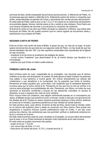 Introducción-16
provincia de Asia, donde empezaban las primeras persecuciones. A diferencia de Pablo, no
se preocupa aquí por aclarar y defender la fe. Solamente quiere dar ánimo a creyentes que
sufren, presentándoles el ejemplo de Cristo y recordando las consecuencias del bautismo.
En esta carta de Pedro, todo lo que va de 1,3 a 3,7 se inspira en la ceremonia del bautismo
en la primitiva Iglesia: himnos, homilía sobre el rito y sobre la vida cristiana. Para Pedro era
una manera excelente de recordar a sus lectores su condición de cristianos.
Al final de la carta se nos dice que Pedro encargó su redacción a Silvano, que había sido
discípulo de Pablo. De ahí puede provenir que en varios lugares se encuentren ideas y
expresiones muy propias de Pablo.
SEGUNDA CARTA DE PEDRO
Este es el libro más tardío de toda la Biblia. A pesar de que, en más de un lugar, el autor
quiere convencernos de que ésta es una segunda carta de Pedro, no hay duda de que fue
escrita alrededor del año 100. Los tres capítulos contemplan tres inquietudes de la Iglesia
en ese momento:
- mantener la fe tal como la enseñaron los testigos de Jesús;
- luchar contra "maestros" que desvirtuaban la fe, al mismo tiempo que llevaban a la
inmoralidad;
- explicar por qué Cristo no había vuelto todavía.
PRIMERA CARTA DE JUAN
Esta primera carta de Juan, inseparable de su evangelio, nos recuerda que el camino
cristiano no es sino una divinización, la nuestra. En toda época el ideal cristiano ha parecido
muy pálido o muy estrecho a mucha gente. Sin criticar directamente los valores del
cristianismo y sus beneficios a la humanidad, les ha parecido que limita al hombre.
Pensemos en todos aquellos que, como Marx, han sostenido que la verdadera liberación
humana pasa por la lucha contra la fe. Pensemos en los que hoy en día se confían a la
ciencia para prolongar sus posibilidades de vida. Pensemos, por último, en todos los que
rechazan el activismo occidental y buscan en las sabidurías orientales un acceso al
Absoluto, lo que ni siquiera han visto en la fe cristiana.
Pero incluso entre los cristianos, esa religión sentimental basada en un entusiasmo por
Jesús, el Maestro bueno que enseña el amor universal, oculta a menudo una ignorancia de
los ideales de la fe. Porque en Jesús nosotros queremos alcanzar a Dios mismo: estamos
en busca de la Verdad y queremos perdernos en esa Verdad de donde salimos.
En esta primera carta, Juan afirma: Si tienen al Hijo de Dios, tienen toda la Verdad, están
en el camino del auténtico Amor y están en comunión con Dios mismo. Pero quizás nos
engañamos a nosotros mismos cuando pretendemos estar en Cristo. Y por eso Juan
precisa los criterios, las condiciones que nos permiten verificar si realmente andamos en
la luz y vivimos en el amor.
De este modo la primera carta de Juan completa su Evangelio, en el que había demostrado
que al creer o no en Cristo tomamos la decisión más importante de la vida humana.
En esta carta se pueden reconocer tres partes:
- andar en la luz: 1,5-2,29
- vivir como hijos de Dios: 3,1-4,6
- Dios-Amor es fuente del amor, 4,7-21, y fuente de la fe, 5.
 