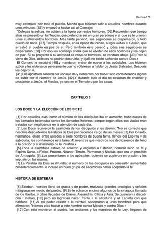 Hechos-178
muy estimada por todo el pueblo. Mandó que hicieran salir a aquellos hombres durante
unos minutos, [35].y empezó a hablar así al Consejo:
*Colegas israelitas, no actúen a la ligera con estos hombres. [36].Recuerden que tiempo
atrás se presentó un tal Teudas, que pretendía ser un gran personaje y al que se le unieron
unos cuatrocientos hombres. Más tarde pereció, sus seguidores se dispersaron, y todo
quedó en nada. [37].Tiempo después, en la época del censo, surgió Judas el Galileo, que
arrastró al pueblo en pos de sí. Pero también éste pereció y todos sus seguidores se
dispersaron. [38].Por eso les aconsejo ahora que se olviden de esos hombres y los dejen
en paz. Si su proyecto o su actividad es cosa de hombres, se vendrán abajo. [39].Pero si
viene de Dios, ustedes no podrán destruirla, y ojalá no estén luchando contra Dios.+
El Consejo le escuchó [40].y mandaron entrar de nuevo a los apóstoles. Los hicieron
azotar y les ordenaron severamente que no volviesen a hablar de Jesús Salvador. Después
los dejaron ir.
[41].Los apóstoles salieron del Consejo muy contentos por haber sido considerados dignos
de sufrir por el Nombre de Jesús. [42].Y durante todo el día no cesaban de enseñar y
proclamar a Jesús, el Mesías, ya sea en el Templo o por las casas.
CAPÍTULO 6
LOS DOCE Y LA ELECCIÓN DE LOS SIETE
[1].Por aquellos días, como el número de los discípulos iba en aumento, hubo quejas de
los llamados helenistas contra los llamados hebreos, porque según ellos sus viudas eran
tratadas con negligencia en la atención de cada día.
[2].Los Doce reunieron la asamblea de los discípulos y les dijeron: *No es correcto que
nosotros descuidemos la Palabra de Dios por hacernos cargo de las mesas. [3].Por lo tanto,
hermanos, elijan entre ustedes a siete hombres de buena fama, llenos del Espíritu y de
sabiduría; les confiaremos esta tarea [4].mientras que nosotros nos dedicaremos de lleno
a la oración y al ministerio de la Palabra.+
[5].Toda la asamblea estuvo de acuerdo y eligieron a Esteban, hombre lleno de fe y
Espíritu Santo, a Felipe, Prócoro, Nicanor, Timón, Pármenas y Nicolás, que era un prosélito
de Antioquía. [6].Los presentaron a los apóstoles, quienes se pusieron en oración y les
impusieron las manos.
[7].La Palabra de Dios se difundía; el número de los discípulos en Jerusalén aumentaba
considerablemente, e incluso un buen grupo de sacerdotes había aceptado la fe.
HISTORIA DE ESTEBAN
[8].Esteban, hombre lleno de gracia y de poder, realizaba grandes prodigios y señales
milagrosas en medio del pueblo. [9].Se le echaron encima algunos de la sinagoga llamada
de los libertos, y otros llegados de Cirene, Alejandría, Cilicia y Asia. Se pusieron a discutir
con Esteban, [10].pero no lograban hacer frente a la sabiduría y al Espíritu con que
hablaba. [11].Al no poder resistir a la verdad, sobornaron a unos hombres para que
afirmaran: *Hemos oído hablar a este hombre contra Moisés y contra Dios.+
[12].Con esto movieron el pueblo, los ancianos y los maestros de la Ley, llegaron de
 