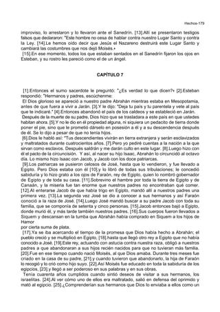 Hechos-179
improviso, lo arrestaron y lo llevaron ante el Sanedrín. [13].Allí se presentaron testigos
falsos que declararon: *Este hombre no cesa de hablar contra nuestro Lugar Santo y contra
la Ley. [14].Le hemos oído decir que Jesús el Nazareno destruirá este Lugar Santo y
cambiará las costumbres que nos dejó Moisés.+
[15].En ese momento, todos los que estaban sentados en el Sanedrín fijaron los ojos en
Esteban, y su rostro les pareció como el de un ángel.
CAPÍTULO 7
[1].Entonces el sumo sacerdote le preguntó: *¿Es verdad lo que dicen?+ [2].Esteban
respondió: *Hermanos y padres, escúchenme:
El Dios glorioso se apareció a nuestro padre Abrahán mientras estaba en Mesopotamia,
antes de que fuera a vivir a Jarán. [3].Y le dijo: "Deja tu país y tu parentela y vete al país
que te indicaré." [4].Entonces abandonó el país de los caldeos y se estableció en Jarán.
Después de la muerte de su padre, Dios hizo que se trasladara a este país en que ustedes
habitan ahora. [5].Y no le dio en él propiedad alguna, ni siquiera un pedacito de tierra donde
poner el pie, sino que le prometió dárselo en posesión a él y a su descendencia después
de él. Se lo dijo a pesar de que no tenía hijos.
[6].Dios le habló así: "Tus descendientes vivirán en tierra extranjera y serán esclavizados
y maltratados durante cuatrocientos años. [7].Pero yo pediré cuentas a la nación a la que
sirvan como esclavos. Después saldrán y me darán culto en este lugar. [8].Luego hizo con
él el pacto de la circuncisión. Y así, al nacer su hijo Isaac, Abrahán lo circuncidó al octavo
día. Lo mismo hizo Isaac con Jacob, y Jacob con los doce patriarcas.
[9].Los patriarcas se pusieron celosos de José, hasta que lo vendieron, y fue llevado a
Egipto. Pero Dios estaba con él [10].y lo libró de todas sus tribulaciones; le concedió
sabiduría y lo hizo grato a los ojos de Faraón, rey de Egipto, quien lo nombró gobernador
de Egipto y de toda su casa. [11].Sobrevino el hambre por toda la tierra de Egipto y de
Canaán, y la miseria fue tan enorme que nuestros padres no encontraban qué comer.
[12].Al enterarse Jacob de que había trigo en Egipto, mandó allí a nuestros padres una
primera vez. [13].La segunda vez José se dio a conocer a sus hermanos y así Faraón
conoció a la raza de José. [14].Luego José mandó buscar a su padre Jacob con toda su
familia, que se componía de setenta y cinco personas. [15].Jacob entonces bajó a Egipto,
donde murió él, y más tarde también nuestros padres. [16].Sus cuerpos fueron llevados a
Siquem y descansan en la tumba que Abrahán había comprado en Siquem a los hijos de
Hamor
por cierta suma de plata.
[17].Ya se iba acercando el tiempo de la promesa que Dios había hecho a Abrahán; el
pueblo creció y se multiplicó en Egipto, [18].hasta que llegó otro rey a Egipto que no había
conocido a José. [19].Este rey, actuando con astucia contra nuestra raza, obligó a nuestros
padres a que abandonaran a sus hijos recién nacidos para que no tuvieran más familia.
[20].Fue en ese tiempo cuando nació Moisés, al que Dios amaba. Durante tres meses fue
criado en la casa de su padre, [21].y cuando tuvieron que abandonarlo, la hija de Faraón
lo recogió y lo crió como hijo suyo. [22].Así Moisés fue educado en toda la sabiduría de los
egipcios, [23].y llegó a ser poderoso en sus palabras y en sus obras.
Tenía cuarenta años cumplidos cuando sintió deseos de visitar a sus hermanos, los
israelitas. [24].Al ver cómo uno de ellos era maltratado, salió en defensa del oprimido y
mató al egipcio. [25].¿Comprenderían sus hermanos que Dios lo enviaba a ellos como un
 