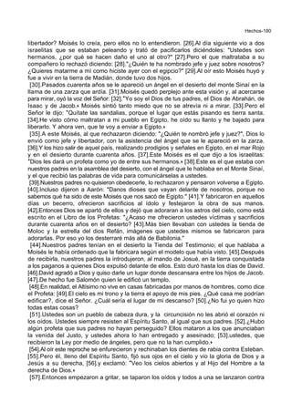 Hechos-180
libertador? Moisés lo creía, pero ellos no lo entendieron. [26].Al día siguiente vio a dos
israelitas que se estaban peleando y trató de pacificarlos diciéndoles: "Ustedes son
hermanos, ¿por qué se hacen daño el uno al otro?" [27].Pero el que maltrataba a su
compañero lo rechazó diciendo: [28]."¿Quién te ha nombrado jefe y juez sobre nosotros?
¿Quieres matarme a mí como hiciste ayer con el egipcio?" [29].Al oír esto Moisés huyó y
fue a vivir en la tierra de Madián, donde tuvo dos hijos.
[30].Pasados cuarenta años se le apareció un ángel en el desierto del monte Sinaí en la
llama de una zarza que ardía. [31].Moisés quedó perplejo ante esta visión y, al acercarse
para mirar, oyó la voz del Señor: [32].*Yo soy el Dios de tus padres, el Dios de Abrahán, de
Isaac y de Jacob.+ Moisés sintió tanto miedo que no se atrevía ni a mirar. [33].Pero el
Señor le dijo: *Quítate las sandalias, porque el lugar que estás pisando es tierra santa.
[34].He visto cómo maltratan a mi pueblo en Egipto, he oído su llanto y he bajado para
liberarlo. Y ahora ven, que te voy a enviar a Egipto.+
[35].A este Moisés, al que rechazaron diciendo: "¿Quién te nombró jefe y juez?", Dios lo
envió como jefe y libertador, con la asistencia del ángel que se le apareció en la zarza.
[36].Y los hizo salir de aquel país, realizando prodigios y señales en Egipto, en el mar Rojo
y en el desierto durante cuarenta años. [37].Este Moisés es el que dijo a los israelitas:
*Dios les dará un profeta como yo de entre sus hermanos.+ [38].Este es el que estaba con
nuestros padres en la asamblea del desierto, con el ángel que le hablaba en el Monte Sinaí,
y el que recibió las palabras de vida para comunicárselas a ustedes.
[39].Nuestros padres no quisieron obedecerle, lo rechazaron y pensaron volverse a Egipto.
[40].Incluso dijeron a Aarón: "Danos dioses que vayan delante de nosotros, porque no
sabemos qué ha sido de este Moisés que nos sacó de Egipto." [41].Y fabricaron en aquellos
días un becerro, ofrecieron sacrificios al ídolo y festejaron la obra de sus manos.
[42].Entonces Dios se apartó de ellos y dejó que adoraran a los astros del cielo, como está
escrito en el Libro de los Profetas: "¿Acaso me ofrecieron ustedes víctimas y sacrificios
durante cuarenta años en el desierto? [43].Más bien llevaban con ustedes la tienda de
Moloc y la estrella del dios Refán, imágenes que ustedes mismos se fabricaron para
adorarlas. Por eso yo los desterraré más allá de Babilonia."
[44].Nuestros padres tenían en el desierto la Tienda del Testimonio; el que hablaba a
Moisés le había ordenado que la fabricara según el modelo que había visto. [45].Después
de recibirla, nuestros padres la introdujeron, al mando de Josué, en la tierra conquistada
a los paganos a quienes Dios expulsó delante de ellos. Esto duró hasta los días de David.
[46].David agradó a Dios y quiso darle un lugar donde descansara entre los hijos de Jacob.
[47].De hecho fue Salomón quien le edificó un templo.
[48].En realidad, el Altísimo no vive en casas fabricadas por manos de hombres, como dice
el Profeta: [49].El cielo es mi trono y la tierra el apoyo de mis pies. ¿Qué casa me podrían
edificar?, dice el Señor. ¿Cuál sería el lugar de mi descanso? [50].¿No fui yo quien hizo
todas estas cosas?
[51].Ustedes son un pueblo de cabeza dura, y la circuncisión no les abrió el corazón ni
los oídos. Ustedes siempre resisten al Espíritu Santo, al igual que sus padres. [52].¿Hubo
algún profeta que sus padres no hayan perseguido? Ellos mataron a los que anunciaban
la venida del Justo, y ustedes ahora lo han entregado y asesinado; [53].ustedes, que
recibieron la Ley por medio de ángeles, pero que no la han cumplido.+
[54].Al oír este reproche se enfurecieron y rechinaban los dientes de rabia contra Esteban.
[55].Pero él, lleno del Espíritu Santo, fijó sus ojos en el cielo y vio la gloria de Dios y a
Jesús a su derecha, [56].y exclamó: *Veo los cielos abiertos y al Hijo del Hombre a la
derecha de Dios.+
[57].Entonces empezaron a gritar, se taparon los oídos y todos a una se lanzaron contra
 