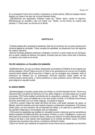 Hechos-181
él. Lo empujaron fuera de la ciudad y empezaron a tirarle piedras. [58].Los testigos habían
dejado sus ropas a los pies de un joven llamado Saulo.
[59].Mientras era apedreado, Esteban oraba así: *Señor Jesús, recibe mi espíritu.+
[60].Después se arrodilló y dijo con fuerte voz: *Señor, no les tomes en cuenta este
pecado.+ Y dicho esto, se durmió en el Señor.
CAPÍTULO 8
[1].Saulo estaba allí y aprobaba el asesinato. Este fue el comienzo de una gran persecución
contra la Iglesia de Jerusalén. Todos, excepto los apóstoles, se dispersaron por las regiones
de Judea y Samaría.
[2].Unos hombres piadosos enterraron a Esteban e hicieron un gran duelo por él. [3].Saulo,
por su parte, trataba de destruir a la Iglesia. Entraba casa por casa, hacía salir a hombres
y mujeres y los metía en la cárcel.
FELIPE ANUNCIA LA PALABRA EN SAMARÍA
[4].Mientras tanto, los que se habían dispersado anunciaban la Palabra en los lugares por
donde pasaban. [5].Así Felipe anunció a Cristo a los samaritanos en una de sus ciudades
adonde había bajado. [6].Al escuchar a Felipe y ver los prodigios que realizaba, toda la
población se interesó por su predicación. [7].Pues espíritus malos salían de los
endemoniados dando gritos, y varios paralíticos y cojos quedaron sanos. [8].Hubo, pues,
gran alegría en aquella ciudad.
EL MAGO SIMÓN
[9].Había llegado a aquella ciudad antes que Felipe un hombre llamado Simón. Tenía muy
impresionada a la gente de Samaría con sus artes mágicas y se hacía pasar por un gran
personaje. [10].Todos estaban pendientes de él, pequeños y grandes, y decían: *Este es
el poder de Dios", pues se hablaba de un tal "gran poder de Dios.+ [11].Desde hacía tiempo
los tenía alucinados con sus artes mágicas, y la gente lo seguía.
[12].Pero cuando Felipe les habló del Reino de Dios y del poder salvador de Jesús, el
Mesías, tanto los hombres como las mujeres creyeron y empezaron a bautizarse. [13].Incluso
Simón creyó y se hizo bautizar. No se separaba de Felipe, y no salía de su asombro al ver
las señales milagrosas y los prodigios que se realizaban .
[14].Cuando los apóstoles que estaban en Jerusalén tuvieron noticia de que los samaritanos
habían aceptado la Palabra de Dios, les enviaron a Pedro y a Juan. [15].Bajaron y oraron por
ellos para que recibieran el Espíritu Santo, [16].ya que todavía no había descendido sobre
ninguno de ellos y sólo habían sido bautizados en el nombre del Señor Jesús. [17].Pero
entonces les impusieron las manos y recibieron el Espíritu Santo.
[18].Al ver Simón que mediante la imposición de las manos de los apóstoles se transmitía
 