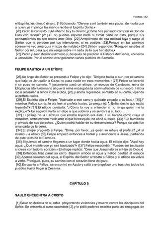Hechos-182
el Espíritu, les ofreció dinero, [19].diciendo: *Denme a mí también ese poder, de modo que
a quien yo imponga las manos reciba el Espíritu Santo.+
[20].Pedro le contestó: *¡Al infierno tú y tu dinero! ¿Cómo has pensado comprar el Don de
Dios con dinero? [21].Tú no puedes esperar nada ni tomar parte en esto, porque tus
pensamientos no son rectos ante Dios. [22].Arrepiéntete de esa maldad tuya y ruega al
Señor que te perdone por tus intenciones, si es posible. [23].Porque en tus caminos
solamente veo amargura y lazos de maldad.+ [24].Simón respondió: *Rueguen ustedes al
Señor por mí, para que no venga sobre mí nada de lo que han dicho.+
[25].Pedro y Juan dieron testimonio y, después de predicar la Palabra del Señor, volvieron
a Jerusalén. Por el camino evangelizaron varios pueblos de Samaría.
FELIPE BAUTIZA A UN ETÍOPE
[26].Un ángel del Señor se presentó a Felipe y le dijo: *Dirígete hacia el sur, por el camino
que baja de Jerusalén a Gaza; no pasa nadie en esos momentos.+ [27].Felipe se levantó
y se puso en camino. Y justamente pasó un etíope, un eunuco de Candaces, reina de
Etiopía, un alto funcionario al que la reina encargaba la administración de su tesoro. Había
ido a Jerusalén a rendir culto a Dios, [28].y ahora regresaba, sentado en su carro, leyendo
al profeta Isaías.
[29].El Espíritu dijo a Felipe: *Acércate a ese carro y quédate pegado a su lado.+ [30].Y
mientras Felipe corría, le oía leer al profeta Isaías. Le preguntó: *¿Entiendes lo que estás
leyendo?+ [31].El etíope contestó: *¿Cómo lo voy a entender si no tengo quien me lo
explique?+ En seguida invitó a Felipe a que subiera y se sentara a su lado.
[32].El pasaje de la Escritura que estaba leyendo era éste: Fue llevado como oveja al
matadero, como cordero mudo ante el que lo trasquila, no abrió su boca. [33].Fue humillado
y privado de sus derechos. ¿Quién podrá hablar de su descendencia? Porque su vida fue
arrancada de la tierra.
[34].El etíope preguntó a Felipe: *Dime, por favor, ¿a quién se refiere el profeta? ¿A sí
mismo u a otro?+ [35].Felipe empezó entonces a hablar y a anunciarle a Jesús, partiendo
de este texto de la Escritura.
[36].Siguiendo el camino llegaron a un lugar donde había agua. El etíope dijo: *Aquí hay
agua. ¿Qué impide que yo sea bautizado?+ ([37].Felipe respondió: *Puedes ser bautizado
si crees con todo tu corazón.+ El etíope replicó: *Creo que Jesucristo es el Hijo de Dios.+)
[38].Entonces hizo parar su carro. Bajaron ambos al agua y Felipe bautizó al eunuco
[39].Apenas salieron del agua, el Espíritu del Señor arrebató a Felipe y el etíope no volvió
a verlo. Prosiguió, pues, su camino con el corazón lleno de gozo.
[40].En cuanto a Felipe, se encontró en Azoto y salió a evangelizar uno tras otro todos los
pueblos hasta llegar a Cesarea.
CAPÍTULO 9
SAULO ENCUENTRA A CRISTO
[1].Saulo no desistía de su rabia, proyectando violencias y muerte contra los discípulos del
Señor. Se presentó al sumo sacerdote [2].y le pidió poderes escritos para las sinagogas de
 