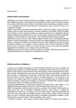 Hechos-184
Espíritu Santo.
PEDRO VISITA LAS IGLESIAS
[32].Pedro, que recorría todos los lugares, fue también a visitar a los santos que vivían en
Lida. [33].Allí encontró a un tal Eneas, que era paralítico y desde hacía ocho años yacía en
una camilla. [34].Pedro le dijo: *Eneas, Jesucristo te sana. Levántate y arregla tu cama.+
Y de inmediato se levantó. [35].Todos los habitantes de Lida y Sarón lo vieron y se
convirtieron al Señor.
[36].En Jope había una discípula llamada Tabita (o Dorcas en griego), que quiere decir
Gacela. Hacía muchas obras buenas y siempre ayudaba a los pobres. [37].Por aquellos
días enfermó y murió: después de lavar su cuerpo, lo pusieron en la habitación del piso
superior. [38].Como Lida está cerca de Jope, los discípulos, al saber que Pedro estaba allí,
mandaron a dos hombres con este recado: *Ven inmediatamente a donde nosotros.+
[39].Pedro se fue sin más con ellos. Apenas llegó lo hicieron subir a la habitación del piso
superior, donde le presentaron a todas las viudas que estaban llorando y le mostraban las
túnicas y mantos que Tabita hacía mientras vivía con ellas. [40].Pedro hizo salir a todos,
se puso de rodillas y oró. Luego se volvió al cadáver y dijo: *Tabita, levántate.+ [41].Ella
abrió los ojos, reconoció a Pedro y se sentó. El le dio la mano y la ayudó a levantarse;
luego llamó a los santos y a las viudas y se la presentó viva.
[42].Esto se supo en todo Jope y muchos creyeron en el Señor. [43].Pedro permaneció en
Jope bastante tiempo, en casa de un curtidor llamado Simón.
CAPÍTULO 10
PEDRO BAUTIZA A CORNELIO
[1].Vivía en la ciudad de Cesarea un hombre llamado Cornelio, que era un capitán del
batallón Itálico. [2].Era un hombre piadoso y, al igual que toda su familia, era de los *que
temen a Dios+. Daba muchas limosnas a los judíos pobres y oraba constantemente a Dios.
[3].Una tarde, alrededor de las tres, tuvo una visión de la que no pudo dudar: un ángel de
Dios entraba a su habitación y le llamaba: *¡Cornelio!+ [4].El lo miró frente a frente y se
llenó de miedo. Le dijo: *¿Qué pasa, señor?+ El ángel respondió: *Tus oraciones y tus
limosnas han subido hasta Dios y acaban de ser recordadas ante él. [5].Ahora envía
algunos hombres a Jope para que traigan a un tal Simón, llamado Pedro, [6].que se aloja
en la casa de Simón, el curtidor, que está junto al mar.+
[7].Apenas desapareció el ángel que le hablaba, Cornelio llamó a dos criados y a un
soldado piadoso que estaba a su servicio. [8].Les explicó todo y los envió a Jope.
[9].Al día siguiente, mientras iban de camino, ya cerca de la ciudad, Pedro subió a la
azotea para orar. Era el mediodía. [10].Sintió hambre y quiso comer, y mientras le
preparaban la comida tuvo un éxtasis. [11].Vio el cielo abierto y algo que descendía del
cielo: era como una tienda de campaña grande, cuyas cuatro puntas venían a posarse
sobre el suelo. [12].Dentro había toda clase de animales cuadrúpedos, reptiles y aves.
[13].Entonces una voz le habló: *Pedro, levántate, mata y come.+
[14].Pedro contestó: *¡De ninguna manera, Señor! Jamás he comido nada profano o
 