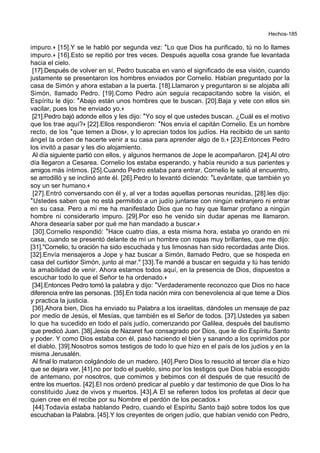 Hechos-185
impuro.+ [15].Y se le habló por segunda vez: *Lo que Dios ha purificado, tú no lo llames
impuro.+ [16].Esto se repitió por tres veces. Después aquella cosa grande fue levantada
hacia el cielo.
[17].Después de volver en sí, Pedro buscaba en vano el significado de esa visión, cuando
justamente se presentaron los hombres enviados por Cornelio. Habían preguntado por la
casa de Simón y ahora estaban a la puerta. [18].Llamaron y preguntaron si se alojaba allí
Simón, llamado Pedro. [19].Como Pedro aún seguía recapacitando sobre la visión, el
Espíritu le dijo: *Abajo están unos hombres que te buscan. [20].Baja y vete con ellos sin
vacilar, pues los he enviado yo.+
[21].Pedro bajó adonde ellos y les dijo: *Yo soy el que ustedes buscan. ¿Cuál es el motivo
que los trae aquí?+ [22].Ellos respondieron: *Nos envía el capitán Cornelio. Es un hombre
recto, de los *que temen a Dios+, y lo aprecian todos los judíos. Ha recibido de un santo
ángel la orden de hacerte venir a su casa para aprender algo de ti.+ [23].Entonces Pedro
los invitó a pasar y les dio alojamiento.
Al día siguiente partió con ellos, y algunos hermanos de Jope le acompañaron. [24].Al otro
día llegaron a Cesarea. Cornelio los estaba esperando, y había reunido a sus parientes y
amigos más íntimos. [25].Cuando Pedro estaba para entrar, Cornelio le salió al encuentro,
se arrodilló y se inclinó ante él. [26].Pedro lo levantó diciendo: *Levántate, que también yo
soy un ser humano.+
[27].Entró conversando con él y, al ver a todas aquellas personas reunidas, [28].les dijo:
*Ustedes saben que no está permitido a un judío juntarse con ningún extranjero ni entrar
en su casa. Pero a mí me ha manifestado Dios que no hay que llamar profano a ningún
hombre ni considerarlo impuro. [29].Por eso he venido sin dudar apenas me llamaron.
Ahora desearía saber por qué me han mandado a buscar.+
[30].Cornelio respondió: *Hace cuatro días, a esta misma hora, estaba yo orando en mi
casa, cuando se presentó delante de mí un hombre con ropas muy brillantes, que me dijo:
[31]."Cornelio, tu oración ha sido escuchada y tus limosnas han sido recordadas ante Dios.
[32].Envía mensajeros a Jope y haz buscar a Simón, llamado Pedro, que se hospeda en
casa del curtidor Simón, junto al mar." [33].Te mandé a buscar en seguida y tú has tenido
la amabilidad de venir. Ahora estamos todos aquí, en la presencia de Dios, dispuestos a
escuchar todo lo que el Señor te ha ordenado.+
[34].Entonces Pedro tomó la palabra y dijo: *Verdaderamente reconozco que Dios no hace
diferencia entre las personas. [35].En toda nación mira con benevolencia al que teme a Dios
y practica la justicia.
[36].Ahora bien, Dios ha enviado su Palabra a los israelitas, dándoles un mensaje de paz
por medio de Jesús, el Mesías, que también es el Señor de todos. [37].Ustedes ya saben
lo que ha sucedido en todo el país judío, comenzando por Galilea, después del bautismo
que predicó Juan. [38].Jesús de Nazaret fue consagrado por Dios, que le dio Espíritu Santo
y poder. Y como Dios estaba con él, pasó haciendo el bien y sanando a los oprimidos por
el diablo. [39].Nosotros somos testigos de todo lo que hizo en el país de los judíos y en la
misma Jerusalén.
Al final lo mataron colgándolo de un madero. [40].Pero Dios lo resucitó al tercer día e hizo
que se dejara ver, [41].no por todo el pueblo, sino por los testigos que Dios había escogido
de antemano, por nosotros, que comimos y bebimos con él después de que resucitó de
entre los muertos. [42].El nos ordenó predicar al pueblo y dar testimonio de que Dios lo ha
constituido Juez de vivos y muertos. [43].A El se refieren todos los profetas al decir que
quien cree en él recibe por su Nombre el perdón de los pecados.+
[44].Todavía estaba hablando Pedro, cuando el Espíritu Santo bajó sobre todos los que
escuchaban la Palabra. [45].Y los creyentes de origen judío, que habían venido con Pedro,
 