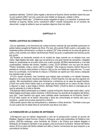 Hechos-186
quedaron atónitos: *¡Cómo! ¡Dios regala y derrama el Espíritu Santo también sobre los que
no son judíos!+ [46].Y así era, pues les oían hablar en lenguas y alabar a Dios.
[47].Entonces Pedro dijo: *¿Podemos acaso negarles el agua y no bautizar a quienes han
recibido el Espíritu Santo como nosotros?+ [48].Y mandó bautizarlos en el nombre de
Jesucristo. Luego le pidieron que se quedara algunos días con ellos.
CAPÍTULO 11
PEDRO JUSTIFICA SU CONDUCTA
[1].Los apóstoles y los hermanos de Judea tuvieron noticias de que también personas no
judías habían acogido la Palabra de Dios. Por eso, [2].cuando Pedro subió a Jerusalén, los
creyentes judíos comenzaron a criticar su actitud: [3].*¡Has entrado en la casa de gente no
judía y has comido con ellos!+ [4].Entonces Pedro se puso a explicarles los hechos punto
por punto:
[5].*Estaba yo haciendo oración en la ciudad de Jope cuando en un éxtasis tuve una
visión. Algo bajaba del cielo, algo que se parecía a una gran tienda de campaña, y llegaba
hasta mí, posándose en el suelo sobre sus cuatro puntas. [6].Miré atentamente y vi en ella
cuadrúpedos, bestias del campo, reptiles y aves. [7].Oí también una voz que me decía:
*Pedro, levántate, mata y come.+ [8].Yo contesté: *¡De ninguna manera, Señor! Nunca ha
entrado en mi boca nada profano o impuro.+ [9].La voz me habló por segunda vez: *Lo que
Dios ha purificado, no lo llames tú impuro.+ [10].Esto se repitió por tres veces y después
fue retirado todo al cielo.
[11].En aquel momento, tres hombres que habían sido enviados a mí desde Cesarea,
llegaron a la casa donde nosotros estábamos. [12].El Espíritu me dijo que los siguiera sin
vacilar. Me acompañaron estos seis hermanos y entramos en la casa de aquel hombre.
[13].El nos contó cómo había visto a un ángel que se presentó en su casa y le dijo: Envía
a alguien a Jope, y que traiga a Simón, llamado Pedro. [14].El te dará un mensaje por el
que te salvarás tú y toda tu familia.
[15].Apenas había comenzado yo a hablar, cuando el Espíritu Santo bajó sobre ellos, como
había bajado al principio sobre nosotros. [16].Entonces me acordé de la palabra del Señor,
que dijo: "Juan bautizó con agua, pero ustedes serán bautizados en el Espíritu Santo."
[17].Si ellos creían en el Señor Jesucristo y Dios les comunicaba el mismo don que a
nosotros, ¿quién era yo para oponerme a Dios?+
[18].Cuando oyeron esto se tranquilizaron y alabaron a Dios diciendo: *También a los que
no son judíos les ha dado Dios la conversión que lleva a la vida.+
LA FUNDACIÓN DE LA GLESIA DE ANTIOQUÍA
[19].Algunos que se habían dispersado a raíz de la persecución cuando el asunto de
Esteban, llegaron hasta Fenicia, Chipre y Antioquía, pero sólo predicaban la Palabra a los
judíos. [20].Sin embargo, unos hombres de Chipre y de Cirene que habían llegado a
Antioquía, se dirigieron también a los griegos y les anunciaron la Buena Noticia del Señor
Jesús. [21].La mano del Señor estaba con ellos y fueron numerosos los que creyeron y se
convirtieron al Señor.
 