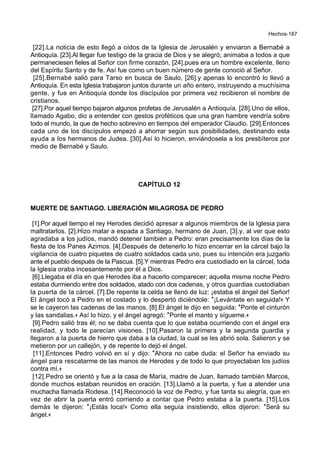 Hechos-187
[22].La noticia de esto llegó a oídos de la Iglesia de Jerusalén y enviaron a Bernabé a
Antioquía. [23].Al llegar fue testigo de la gracia de Dios y se alegró; animaba a todos a que
permaneciesen fieles al Señor con firme corazón, [24].pues era un hombre excelente, lleno
del Espíritu Santo y de fe. Así fue como un buen número de gente conoció al Señor.
[25].Bernabé salió para Tarso en busca de Saulo, [26].y apenas lo encontró lo llevó a
Antioquía. En esta Iglesia trabajaron juntos durante un año entero, instruyendo a muchísima
gente, y fue en Antioquía donde los discípulos por primera vez recibieron el nombre de
cristianos.
[27].Por aquel tiempo bajaron algunos profetas de Jerusalén a Antioquía. [28].Uno de ellos,
llamado Agabo, dio a entender con gestos proféticos que una gran hambre vendría sobre
todo el mundo, la que de hecho sobrevino en tiempos del emperador Claudio. [29].Entonces
cada uno de los discípulos empezó a ahorrar según sus posibilidades, destinando esta
ayuda a los hermanos de Judea. [30].Así lo hicieron, enviándosela a los presbíteros por
medio de Bernabé y Saulo.
CAPÍTULO 12
MUERTE DE SANTIAGO. LIBERACIÓN MILAGROSA DE PEDRO
[1].Por aquel tiempo el rey Herodes decidió apresar a algunos miembros de la Iglesia para
maltratarlos. [2].Hizo matar a espada a Santiago, hermano de Juan, [3].y, al ver que esto
agradaba a los judíos, mandó detener también a Pedro: eran precisamente los días de la
fiesta de los Panes Azimos. [4].Después de detenerlo lo hizo encerrar en la cárcel bajo la
vigilancia de cuatro piquetes de cuatro soldados cada uno, pues su intención era juzgarlo
ante el pueblo después de la Pascua. [5].Y mientras Pedro era custodiado en la cárcel, toda
la Iglesia oraba incesantemente por él a Dios.
[6].Llegaba el día en que Herodes iba a hacerlo comparecer; aquella misma noche Pedro
estaba durmiendo entre dos soldados, atado con dos cadenas, y otros guardias custodiaban
la puerta de la cárcel. [7].De repente la celda se llenó de luz: ¡estaba el ángel del Señor!
El ángel tocó a Pedro en el costado y lo despertó diciéndole: *¡Levántate en seguida!+ Y
se le cayeron las cadenas de las manos. [8].El ángel le dijo en seguida: *Ponte el cinturón
y las sandalias.+ Así lo hizo, y el ángel agregó: *Ponte el manto y sígueme.+
[9].Pedro salió tras él; no se daba cuenta que lo que estaba ocurriendo con el ángel era
realidad, y todo le parecían visiones. [10].Pasaron la primera y la segunda guardia y
llegaron a la puerta de hierro que daba a la ciudad, la cual se les abrió sola. Salieron y se
metieron por un callejón, y de repente lo dejó el ángel.
[11].Entonces Pedro volvió en sí y dijo: *Ahora no cabe duda: el Señor ha enviado su
ángel para rescatarme de las manos de Herodes y de todo lo que proyectaban los judíos
contra mí.+
[12].Pedro se orientó y fue a la casa de María, madre de Juan, llamado también Marcos,
donde muchos estaban reunidos en oración. [13].Llamó a la puerta, y fue a atender una
muchacha llamada Rodesa. [14].Reconoció la voz de Pedro, y fue tanta su alegría, que en
vez de abrir la puerta entró corriendo a contar que Pedro estaba a la puerta. [15].Los
demás le dijeron: *¡Estás loca!+ Como ella seguía insistiendo, ellos dijeron: *Será su
ángel.+
 