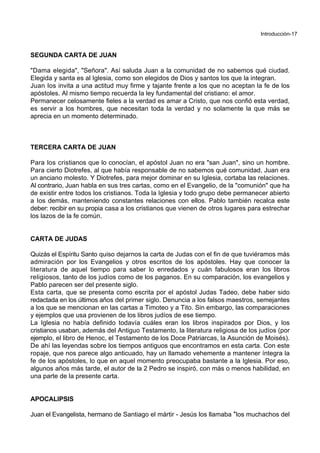 Introducción-17
SEGUNDA CARTA DE JUAN
"Dama elegida", "Señora". Así saluda Juan a la comunidad de no sabemos qué ciudad.
Elegida y santa es al Iglesia, como son elegidos de Dios y santos los que la integran.
Juan los invita a una actitud muy firme y tajante frente a los que no aceptan la fe de los
apóstoles. Al mismo tiempo recuerda la ley fundamental del cristiano: el amor.
Permanecer celosamente fieles a la verdad es amar a Cristo, que nos confió esta verdad,
es servir a los hombres, que necesitan toda la verdad y no solamente la que más se
aprecia en un momento determinado.
TERCERA CARTA DE JUAN
Para los cristianos que lo conocían, el apóstol Juan no era "san Juan", sino un hombre.
Para cierto Diotrefes, al que había responsable de no sabemos qué comunidad, Juan era
un anciano molesto. Y Diotrefes, para mejor dominar en su Iglesia, cortaba las relaciones.
Al contrario, Juan habla en sus tres cartas, como en el Evangelio, de la "comunión" que ha
de existir entre todos los cristianos. Toda la Iglesia y todo grupo debe permanecer abierto
a los demás, manteniendo constantes relaciones con ellos. Pablo también recalca este
deber: recibir en su propia casa a los cristianos que vienen de otros lugares para estrechar
los lazos de la fe común.
CARTA DE JUDAS
Quizás el Espíritu Santo quiso dejarnos la carta de Judas con el fin de que tuviéramos más
admiración por los Evangelios y otros escritos de los apóstoles. Hay que conocer la
literatura de aquel tiempo para saber lo enredados y cuán fabulosos eran los libros
religiosos, tanto de los judíos como de los paganos. En su comparación, los evangelios y
Pablo parecen ser del presente siglo.
Esta carta, que se presenta como escrita por el apóstol Judas Tadeo, debe haber sido
redactada en los últimos años del primer siglo. Denuncia a los falsos maestros, semejantes
a los que se mencionan en las cartas a Timoteo y a Tito. Sin embargo, las comparaciones
y ejemplos que usa provienen de los libros judíos de ese tiempo.
La Iglesia no había definido todavía cuáles eran los libros inspirados por Dios, y los
cristianos usaban, además del Antiguo Testamento, la literatura religiosa de los judíos (por
ejemplo, el libro de Henoc, el Testamento de los Doce Patriarcas, la Asunción de Moisés).
De ahí las leyendas sobre los tiempos antiguos que encontramos en esta carta. Con este
ropaje, que nos parece algo anticuado, hay un llamado vehemente a mantener íntegra la
fe de los apóstoles, lo que en aquel momento preocupaba bastante a la Iglesia. Por eso,
algunos años más tarde, el autor de la 2 Pedro se inspiró, con más o menos habilidad, en
una parte de la presente carta.
APOCALIPSIS
Juan el Evangelista, hermano de Santiago el mártir - Jesús los llamaba *los muchachos del
 