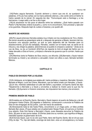 Hechos-188
[16].Pedro seguía llamando. Cuando abrieron y vieron que era él, se quedaron sin
palabras. [17].Les hizo señas con la mano pidiendo silencio, y les contó cómo el Señor lo
había sacado de la cárcel. En seguida les dijo: *Comuniquen esto a Santiago y a los
hermanos.+ Luego salió y se fue a otro lugar.
[18].Al amanecer no fue poco el alboroto entre los soldados: ¿Qué había pasado con
Pedro? [19].Herodes ordenó buscarlo y, como no lo encontraron, hizo procesar y ejecutar
a los guardias. Después bajó de Judea a Cesarea y se quedó allí.
MUERTE DE HERODES
[20].Por aquel entonces Herodes estaba muy irritado con los ciudadanos de Tiro y Sidón.
De común acuerdo se presentaron ante él, y después de ganarse a Blasto, tesorero del rey,
buscaron una solución pacífica, ya que su país dependía del de Herodes para su
abastecimiento. [21].El día señalado, Herodes, vestido con el manto real, se sentó en la
tribuna y les dirigió la palabra. [22].Entonces el pueblo lo empezó a aclamar: *¡Esta es la
voz de Dios, no de un hombre!+ [23].Pero de repente lo hirió el ángel del Señor por no
haber devuelto a Dios el honor, y empezó a llenarse de gusanos que lo comían, hasta que
murió.
[24].Mientras tanto la Palabra de Dios crecía y se difundía. [25].Bernabé y Saulo habían
terminado su misión y se volvieron a Jerusalén; traían con ellos a Juan, llamado también
Marcos.
CAPÍTULO 13
PABLO ES ENVIADO POR LA IGLESIA
[1].En Antioquía, en la Iglesia que estaba allí, había profetas y maestros: Bernabé, Simeón,
llamado el Negro, Lucio de Cirene, Manahem, que se había criado con Herodes, y Saulo.
[2].Un día, mientras celebraban el culto del Señor y ayunaban, el Espíritu Santo les dijo:
*Sepárenme a Bernabé y a Saulo y envíenlos a realizar la misión para la que los he
llamado.+ [3].Ayunaron e hicieron oraciones, les impusieron las manos y los enviaron.
PRIMERA MISIÓN DE PABLO
[4].Enviados por el Espíritu Santo, Bernabé y Saulo bajaron al puerto de Seleucia y de allí
navegaron hasta Chipre. [5].Llegados a Salamina, comenzaron a anunciar la Palabra de
Dios en las sinagogas de los judíos. Juan les hacía de asistente.
[6].Atravesando toda la isla hasta Pafos, encontraron a un mago judío, un falso profeta
llamado Bar-Jesús, [7].que estaba con el gobernador Sergio Paulo, el cual era un hombre
muy abierto. Este hizo llamar a Bernabé y Saulo, pues deseaba escuchar la Palabra de
Dios, [8].pero el otro ponía trabas. El Elimas (éste era su nombre, que significa el Mago),
intentaba apartar al gobernador de la fe.
[9].Entonces Saulo, que no es otro que Pablo, lleno del Espíritu Santo, fijó en él sus ojos
[10].y le dijo: *Tú, hijo del diablo, enemigo de todo bien, eres un sinvergüenza y no haces
 
