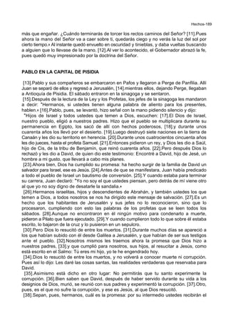 Hechos-189
más que engañar. ¿Cuándo terminarás de torcer los rectos caminos del Señor? [11].Pues
ahora la mano del Señor va a caer sobre ti, quedarás ciego y no verás la luz del sol por
cierto tiempo.+ Al instante quedó envuelto en oscuridad y tinieblas, y daba vueltas buscando
a alguien que lo llevase de la mano. [12].Al ver lo acontecido, el Gobernador abrazó la fe,
pues quedó muy impresionado por la doctrina del Señor.
PABLO EN LA CAPITAL DE PISIDIA
[13].Pablo y sus compañeros se embarcaron en Pafos y llegaron a Perge de Panfilia. Allí
Juan se separó de ellos y regresó a Jerusalén, [14].mientras ellos, dejando Perge, llegaban
a Antioquía de Pisidia. El sábado entraron en la sinagoga y se sentaron.
[15].Después de la lectura de la Ley y los Profetas, los jefes de la sinagoga les mandaron
a decir: *Hermanos, si ustedes tienen alguna palabra de aliento para los presentes,
hablen.+ [16].Pablo, pues, se levantó, hizo señal con la mano pidiendo silencio y dijo:
*Hijos de Israel y todos ustedes que temen a Dios, escuchen: [17].El Dios de Israel,
nuestro pueblo, eligió a nuestros padres. Hizo que el pueblo se multiplicara durante su
permanencia en Egipto, los sacó de allí con hechos poderosos, [18].y durante unos
cuarenta años los llevó por el desierto. [19].Luego destruyó siete naciones en la tierra de
Canaán y les dio su territorio en herencia. [20].Durante unos cuatrocientos cincuenta años
les dio jueces, hasta el profeta Samuel. [21].Entonces pidieron un rey, y Dios les dio a Saúl,
hijo de Cis, de la tribu de Benjamín, que reinó cuarenta años. [22].Pero después Dios lo
rechazó y les dio a David, de quien dio este testimonio: Encontré a David, hijo de Jesé, un
hombre a mi gusto, que llevará a cabo mis planes.
[23].Ahora bien, Dios ha cumplido su promesa: ha hecho surgir de la familia de David un
salvador para Israel, ese es Jesús. [24].Antes de que se manifestara, Juan había predicado
a todo el pueblo de Israel un bautismo de conversión. [25].Y cuando estaba para terminar
su carrera, Juan declaró: *Yo no soy el que ustedes piensan, pero detrás de mí viene otro
al que yo no soy digno de desatarle la sandalia.+
[26].Hermanos israelitas, hijos y descendientes de Abrahán, y también ustedes los que
temen a Dios, a todos nosotros se nos ha dirigido este mensaje de salvación. [27].Es un
hecho que los habitantes de Jerusalén y sus jefes no lo reconocieron, sino que lo
procesaron, cumpliendo con esto las palabras de los profetas que se leen todos los
sábados. [28].Aunque no encontraron en él ningún motivo para condenarlo a muerte,
pidieron a Pilato que fuera ejecutado. [29].Y cuando cumplieron todo lo que sobre él estaba
escrito, lo bajaron de la cruz y lo pusieron en un sepulcro.
[30].Pero Dios lo resucitó de entre los muertos. [31].Durante muchos días se apareció a
los que habían subido con él desde Galilea a Jerusalén, y que habían de ser sus testigos
ante el pueblo. [32].Nosotros mismos les traemos ahora la promesa que Dios hizo a
nuestros padres, [33].y que cumplió para nosotros, sus hijos, al resucitar a Jesús, como
está escrito en el Salmo: Tú eres mi hijo, yo te he engendrado hoy.
[34].Dios lo resucitó de entre los muertos, y no volverá a conocer muerte ni corrupción.
Pues así lo dijo: Les daré las cosas santas, las realidades verdaderas que reservaba para
David.
[35].Asimismo está dicho en otro lugar: No permitirás que tu santo experimente la
corrupción. [36].Bien saben que David, después de haber servido durante su vida a los
designios de Dios, murió, se reunió con sus padres y experimentó la corrupción. [37].Otro,
pues, es el que no sufre la corrupción, y ese es Jesús, al que Dios resucitó.
[38].Sepan, pues, hermanos, cuál es la promesa: por su intermedio ustedes recibirán el
 