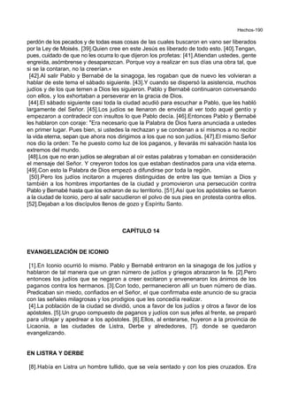 Hechos-190
perdón de los pecados y de todas esas cosas de las cuales buscaron en vano ser liberados
por la Ley de Moisés. [39].Quien cree en este Jesús es liberado de todo esto. [40].Tengan,
pues, cuidado de que no les ocurra lo que dijeron los profetas: [41].Atiendan ustedes, gente
engreída, asómbrense y desaparezcan. Porque voy a realizar en sus días una obra tal, que
si se la contaran, no la creerían.+
[42].Al salir Pablo y Bernabé de la sinagoga, les rogaban que de nuevo les volvieran a
hablar de este tema el sábado siguiente. [43].Y cuando se dispersó la asistencia, muchos
judíos y de los que temen a Dios les siguieron. Pablo y Bernabé continuaron conversando
con ellos, y los exhortaban a perseverar en la gracia de Dios.
[44].El sábado siguiente casi toda la ciudad acudió para escuchar a Pablo, que les habló
largamente del Señor. [45].Los judíos se llenaron de envidia al ver todo aquel gentío y
empezaron a contradecir con insultos lo que Pablo decía. [46].Entonces Pablo y Bernabé
les hablaron con coraje: *Era necesario que la Palabra de Dios fuera anunciada a ustedes
en primer lugar. Pues bien, si ustedes la rechazan y se condenan a sí mismos a no recibir
la vida eterna, sepan que ahora nos dirigimos a los que no son judíos. [47].El mismo Señor
nos dio la orden: Te he puesto como luz de los paganos, y llevarás mi salvación hasta los
extremos del mundo.
[48].Los que no eran judíos se alegraban al oír estas palabras y tomaban en consideración
el mensaje del Señor. Y creyeron todos los que estaban destinados para una vida eterna.
[49].Con esto la Palabra de Dios empezó a difundirse por toda la región.
[50].Pero los judíos incitaron a mujeres distinguidas de entre las que temían a Dios y
también a los hombres importantes de la ciudad y promovieron una persecución contra
Pablo y Bernabé hasta que los echaron de su territorio. [51].Así que los apóstoles se fueron
a la ciudad de Iconio, pero al salir sacudieron el polvo de sus pies en protesta contra ellos.
[52].Dejaban a los discípulos llenos de gozo y Espíritu Santo.
CAPÍTULO 14
EVANGELIZACIÓN DE ICONIO
[1].En Iconio ocurrió lo mismo. Pablo y Bernabé entraron en la sinagoga de los judíos y
hablaron de tal manera que un gran número de judíos y griegos abrazaron la fe. [2].Pero
entonces los judíos que se negaron a creer excitaron y envenenaron los ánimos de los
paganos contra los hermanos. [3].Con todo, permanecieron allí un buen número de días.
Predicaban sin miedo, confiados en el Señor, el que confirmaba este anuncio de su gracia
con las señales milagrosas y los prodigios que les concedía realizar.
[4].La población de la ciudad se dividió, unos a favor de los judíos y otros a favor de los
apóstoles. [5].Un grupo compuesto de paganos y judíos con sus jefes al frente, se preparó
para ultrajar y apedrear a los apóstoles. [6].Ellos, al enterarse, huyeron a la provincia de
Licaonia, a las ciudades de Listra, Derbe y alrededores, [7]. donde se quedaron
evangelizando.
EN LISTRA Y DERBE
[8].Había en Listra un hombre tullido, que se veía sentado y con los pies cruzados. Era
 