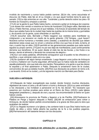 Hechos-191
inválido de nacimiento y nunca había podido caminar. [9].Un día, como escuchaba el
discurso de Pablo, éste fijó en él su mirada y vio que aquel hombre tenía fe para ser
sanado. [10].Le dijo entonces en voz alta: *Levántate y ponte derecho sobre tus pies.+ El
hombre se incorporó y empezó a caminar.
[11].Al ver la gente lo que Pablo había hecho, comenzó a gritar en la lengua de Licaonia:
*¡Los dioses han venido a nosotros en forma de hombres!+ [12].Según ellos, Bernabé era
Zeus y Pablo Hermes, porque era el que hablaba. [13].Incluso el sacerdote del templo de
Zeus que estaba fuera de la ciudad trajo hasta las puertas de la misma toros y guirnaldas
y, de acuerdo con la gente, quiso ofrecerles un sacrificio.
[14].Al escuchar esto, Bernabé y Pablo rasgaron sus vestidos para manifestar su
indignación y se lanzaron en medio de la gente gritando: [15].*Amigos, ¿qué hacen?
Nosotros somos humanos y mortales como ustedes, y acabamos de decirles que deben
abandonar estas cosas que no sirven y volverse al Dios vivo que hizo el cielo, la tierra, el
mar y cuanto hay en ellos. [16].El permitió en las generaciones pasadas que cada nación
siguiera su propio camino, [17].pero no por eso dejó de manifestarse, pues continuamente
derrama sus beneficios. El es quien desde el cielo les da las lluvias, y los frutos a su
tiempo, dando el alimento y llenando los corazones de alegría.+
[18].Aun con estas palabras, difícilmente consiguieron que el pueblo no les ofreciera un
sacrificio, y que volvieran cada uno a su casa.
[19].Se quedaron allí algún tiempo enseñando. Luego llegaron unos judíos de Antioquía
e Iconio y hablaron con mucha seguridad, afirmando que no había nada de verdadero en
aquella predicación, sino que todo era una mentira. Persuadieron a la gente a que les dieran
la espalda y al final apedrearon a Pablo. Después lo arrastraron fuera de la ciudad,
convencidos de que ya estaba muerto. [20].Pero sus discípulos se juntaron en torno a él,
y se levantó. Entró en la ciudad, y al día siguiente marchó con Bernabé para Derbe.
VUELVEN A ANTIOQUÍA
[21].Después de haber evangelizado esa ciudad, donde hicieron muchos discípulos,
regresaron de nuevo a Listra y de allí fueron a Iconio y Antioquía. [22].A su paso animaban
a los discípulos y los invitaban a perseverar en la fe; les decían: "Es necesario que
pasemos por muchas pruebas para entrar en el Reino de Dios.+ [23].En cada Iglesia
designaban presbíteros y, después de orar y ayunar, los encomendaban al Señor en quien
habían creído.
[24].Atravesaron la provincia de Pisidia y llegaron a la de Panfilia. [25].Predicaron la
Palabra en Perge y bajaron después a Atalía. [26].Allí se embarcaron para volver a
Antioquía, de donde habían partido encomendados a la gracia de Dios para la obra que
acababan de realizar.
[27].A su llegada reunieron a la Iglesia y les contaron todo lo que Dios había hecho por
medio de ellos y cómo había abierto las puertas de la fe a los pueblos paganos.
[28].Permanecieron allí bastante tiempo con los discípulos.
CAPÍTULO 15
CONTROVERSIAS. - CONCILIO DE JERUSALÉN: LA IGLESIA, ¿SERÁ JUDÍA?
 
