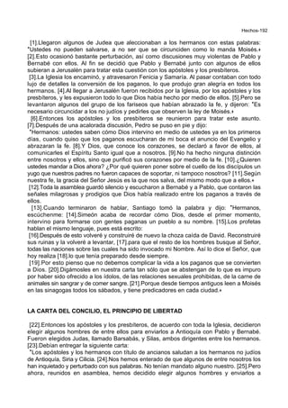 Hechos-192
[1].Llegaron algunos de Judea que aleccionaban a los hermanos con estas palabras:
*Ustedes no pueden salvarse, a no ser que se circunciden como lo manda Moisés.+
[2].Esto ocasionó bastante perturbación, así como discusiones muy violentas de Pablo y
Bernabé con ellos. Al fin se decidió que Pablo y Bernabé junto con algunos de ellos
subieran a Jerusalén para tratar esta cuestión con los apóstoles y los presbíteros.
[3].La Iglesia los encaminó, y atravesaron Fenicia y Samaría. Al pasar contaban con todo
lujo de detalles la conversión de los paganos, lo que produjo gran alegría en todos los
hermanos. [4].Al llegar a Jerusalén fueron recibidos por la Iglesia, por los apóstoles y los
presbíteros, y les expusieron todo lo que Dios había hecho por medio de ellos. [5].Pero se
levantaron algunos del grupo de los fariseos que habían abrazado la fe, y dijeron: *Es
necesario circuncidar a los no judíos y pedirles que observen la ley de Moisés.+
[6].Entonces los apóstoles y los presbíteros se reunieron para tratar este asunto.
[7].Después de una acalorada discusión, Pedro se puso en pie y dijo:
*Hermanos: ustedes saben cómo Dios intervino en medio de ustedes ya en los primeros
días, cuando quiso que los paganos escucharan de mi boca el anuncio del Evangelio y
abrazaran la fe. [8].Y Dios, que conoce los corazones, se declaró a favor de ellos, al
comunicarles el Espíritu Santo igual que a nosotros. [9].No ha hecho ninguna distinción
entre nosotros y ellos, sino que purificó sus corazones por medio de la fe. [10].¿Quieren
ustedes mandar a Dios ahora? ¿Por qué quieren poner sobre el cuello de los discípulos un
yugo que nuestros padres no fueron capaces de soportar, ni tampoco nosotros? [11].Según
nuestra fe, la gracia del Señor Jesús es la que nos salva, del mismo modo que a ellos.+
[12].Toda la asamblea guardó silencio y escucharon a Bernabé y a Pablo, que contaron las
señales milagrosas y prodigios que Dios había realizado entre los paganos a través de
ellos.
[13].Cuando terminaron de hablar, Santiago tomó la palabra y dijo: *Hermanos,
escúchenme: [14].Simeón acaba de recordar cómo Dios, desde el primer momento,
intervino para formarse con gentes paganas un pueblo a su nombre. [15].Los profetas
hablan el mismo lenguaje, pues está escrito:
[16].Después de esto volveré y construiré de nuevo la choza caída de David. Reconstruiré
sus ruinas y la volveré a levantar, [17].para que el resto de los hombres busque al Señor,
todas las naciones sobre las cuales ha sido invocado mi Nombre. Así lo dice el Señor, que
hoy realiza [18].lo que tenía preparado desde siempre.
[19].Por esto pienso que no debemos complicar la vida a los paganos que se convierten
a Dios. [20].Digámosles en nuestra carta tan sólo que se abstengan de lo que es impuro
por haber sido ofrecido a los ídolos, de las relaciones sexuales prohibidas, de la carne de
animales sin sangrar y de comer sangre. [21].Porque desde tiempos antiguos leen a Moisés
en las sinagogas todos los sábados, y tiene predicadores en cada ciudad.+
LA CARTA DEL CONCILIO, EL PRINCIPIO DE LIBERTAD
[22].Entonces los apóstoles y los presbíteros, de acuerdo con toda la Iglesia, decidieron
elegir algunos hombres de entre ellos para enviarlos a Antioquía con Pablo y Bernabé.
Fueron elegidos Judas, llamado Barsabás, y Silas, ambos dirigentes entre los hermanos.
[23].Debían entregar la siguiente carta:
*Los apóstoles y los hermanos con título de ancianos saludan a los hermanos no judíos
de Antioquía, Siria y Cilicia. [24].Nos hemos enterado de que algunos de entre nosotros los
han inquietado y perturbado con sus palabras. No tenían mandato alguno nuestro. [25].Pero
ahora, reunidos en asamblea, hemos decidido elegir algunos hombres y enviarlos a
 