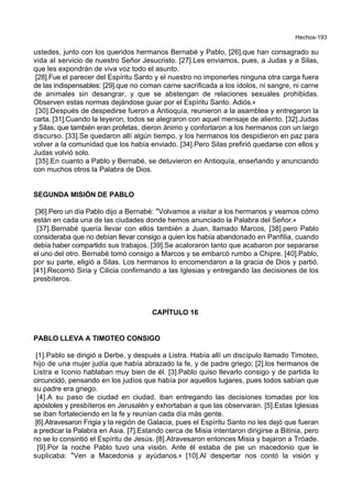 Hechos-193
ustedes, junto con los queridos hermanos Bernabé y Pablo, [26].que han consagrado su
vida al servicio de nuestro Señor Jesucristo. [27].Les enviamos, pues, a Judas y a Silas,
que les expondrán de viva voz todo el asunto.
[28].Fue el parecer del Espíritu Santo y el nuestro no imponerles ninguna otra carga fuera
de las indispensables: [29].que no coman carne sacrificada a los ídolos, ni sangre, ni carne
de animales sin desangrar, y que se abstengan de relaciones sexuales prohibidas.
Observen estas normas dejándose guiar por el Espíritu Santo. Adiós.+
[30].Después de despedirse fueron a Antioquía, reunieron a la asamblea y entregaron la
carta. [31].Cuando la leyeron, todos se alegraron con aquel mensaje de aliento. [32].Judas
y Silas, que también eran profetas, dieron ánimo y confortaron a los hermanos con un largo
discurso. [33].Se quedaron allí algún tiempo, y los hermanos los despidieron en paz para
volver a la comunidad que los había enviado. [34].Pero Silas prefirió quedarse con ellos y
Judas volvió solo.
[35].En cuanto a Pablo y Bernabé, se detuvieron en Antioquía, enseñando y anunciando
con muchos otros la Palabra de Dios.
SEGUNDA MISIÓN DE PABLO
[36].Pero un día Pablo dijo a Bernabé: *Volvamos a visitar a los hermanos y veamos cómo
están en cada una de las ciudades donde hemos anunciado la Palabra del Señor.+
[37].Bernabé quería llevar con ellos también a Juan, llamado Marcos, [38].pero Pablo
consideraba que no debían llevar consigo a quien los había abandonado en Panfilia, cuando
debía haber compartido sus trabajos. [39].Se acaloraron tanto que acabaron por separarse
el uno del otro. Bernabé tomó consigo a Marcos y se embarcó rumbo a Chipre. [40].Pablo,
por su parte, eligió a Silas. Los hermanos lo encomendaron a la gracia de Dios y partió.
[41].Recorrió Siria y Cilicia confirmando a las Iglesias y entregando las decisiones de los
presbíteros.
CAPÍTULO 16
PABLO LLEVA A TIMOTEO CONSIGO
[1].Pablo se dirigió a Derbe, y después a Listra. Había allí un discípulo llamado Timoteo,
hijo de una mujer judía que había abrazado la fe, y de padre griego; [2].los hermanos de
Listra e Iconio hablaban muy bien de él. [3].Pablo quiso llevarlo consigo y de partida lo
circuncidó, pensando en los judíos que había por aquellos lugares, pues todos sabían que
su padre era griego.
[4].A su paso de ciudad en ciudad, iban entregando las decisiones tomadas por los
apóstoles y presbíteros en Jerusalén y exhortaban a que las observaran. [5].Estas Iglesias
se iban fortaleciendo en la fe y reunían cada día más gente.
[6].Atravesaron Frigia y la región de Galacia, pues el Espíritu Santo no les dejó que fueran
a predicar la Palabra en Asia. [7].Estando cerca de Misia intentaron dirigirse a Bitinia, pero
no se lo consintió el Espíritu de Jesús. [8].Atravesaron entonces Misia y bajaron a Tróade.
[9].Por la noche Pablo tuvo una visión. Ante él estaba de pie un macedonio que le
suplicaba: *Ven a Macedonia y ayúdanos.+ [10].Al despertar nos contó la visión y
 