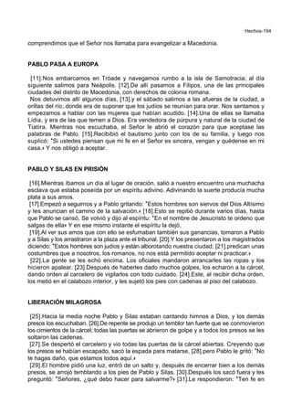Hechos-194
comprendimos que el Señor nos llamaba para evangelizar a Macedonia.
PABLO PASA A EUROPA
[11].Nos embarcamos en Tróade y navegamos rumbo a la isla de Samotracia; al día
siguiente salimos para Neápolis. [12].De allí pasamos a Filipos, una de las principales
ciudades del distrito de Macedonia, con derechos de colonia romana.
Nos detuvimos allí algunos días, [13].y el sábado salimos a las afueras de la ciudad, a
orillas del río, donde era de suponer que los judíos se reunían para orar. Nos sentamos y
empezamos a hablar con las mujeres que habían acudido. [14].Una de ellas se llamaba
Lidia, y era de las que temen a Dios. Era vendedora de púrpura y natural de la ciudad de
Tiatira. Mientras nos escuchaba, el Señor le abrió el corazón para que aceptase las
palabras de Pablo. [15].Recibibió el bautismo junto con los de su familia, y luego nos
suplicó: *Si ustedes piensan que mi fe en el Señor es sincera, vengan y quédense en mi
casa.+ Y nos obligó a aceptar.
PABLO Y SILAS EN PRISIÓN
[16].Mientras íbamos un día al lugar de oración, salió a nuestro encuentro una muchacha
esclava que estaba poseída por un espíritu adivino. Adivinando la suerte producía mucha
plata a sus amos.
[17].Empezó a seguirnos y a Pablo gritando: *Estos hombres son siervos del Dios Altísimo
y les anuncian el camino de la salvación.+ [18].Esto se repitió durante varios días, hasta
que Pablo se cansó, Se volvió y dijo al espíritu: *En el nombre de Jesucristo te ordeno que
salgas de ella+ Y en ese mismo instante el espíritu la dejó.
[19].Al ver sus amos que con ello se esfumaban también sus ganancias, tomaron a Pablo
y a Silas y los arrastraron a la plaza ante el tribunal. [20].Y los presentaron a los magistrados
diciendo: *Estos hombres son judíos y están alborotando nuestra ciudad; [21].predican unas
costumbres que a nosotros, los romanos, no nos está permitido aceptar ni practicar.+
[22].La gente se les echó encima. Los oficiales mandaron arrancarles las ropas y los
hicieron apalear. [23].Después de haberles dado muchos golpes, los echaron a la cárcel,
dando orden al carcelero de vigilarlos con todo cuidado. [24].Este, al recibir dicha orden,
los metió en el calabozo interior, y les sujetó los pies con cadenas al piso del calabozo.
LIBERACIÓN MILAGROSA
[25].Hacia la media noche Pablo y Silas estaban cantando himnos a Dios, y los demás
presos los escuchaban. [26].De repente se produjo un temblor tan fuerte que se conmovieron
los cimientos de la cárcel; todas las puertas se abrieron de golpe y a todos los presos se les
soltaron las cadenas.
[27].Se despertó el carcelero y vio todas las puertas de la cárcel abiertas. Creyendo que
los presos se habían escapado, sacó la espada para matarse, [28].pero Pablo le gritó: *No
te hagas daño, que estamos todos aquí.+
[29].El hombre pidió una luz, entró de un salto y, después de encerrar bien a los demás
presos, se arrojó temblando a los pies de Pablo y Silas. [30].Después los sacó fuera y les
preguntó: *Señores, ¿qué debo hacer para salvarme?+ [31].Le respondieron: *Ten fe en
 