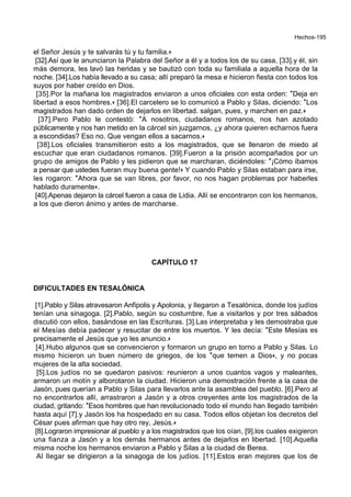 Hechos-195
el Señor Jesús y te salvarás tú y tu familia.+
[32].Así que le anunciaron la Palabra del Señor a él y a todos los de su casa, [33].y él, sin
más demora, les lavó las heridas y se bautizó con toda su familiala a aquella hora de la
noche. [34].Los había llevado a su casa; allí preparó la mesa e hicieron fiesta con todos los
suyos por haber creído en Dios.
[35].Por la mañana los magistrados enviaron a unos oficiales con esta orden: *Deja en
libertad a esos hombres.+ [36].El carcelero se lo comunicó a Pablo y Silas, diciendo: *Los
magistrados han dado orden de dejarlos en libertad. salgan, pues, y marchen en paz.+
[37].Pero Pablo le contestó: *A nosotros, ciudadanos romanos, nos han azotado
públicamente y nos han metido en la cárcel sin juzgarnos, ¿y ahora quieren echarnos fuera
a escondidas? Eso no. Que vengan ellos a sacarnos.+
[38].Los oficiales transmitieron esto a los magistrados, que se llenaron de miedo al
escuchar que eran ciudadanos romanos. [39].Fueron a la prisión acompañados por un
grupo de amigos de Pablo y les pidieron que se marcharan, diciéndoles: *¡Cómo íbamos
a pensar que ustedes fueran muy buena gente!+ Y cuando Pablo y Silas estaban para irse,
les rogaron: *Ahora que se van libres, por favor, no nos hagan problemas por haberles
hablado duramente+.
[40].Apenas dejaron la cárcel fueron a casa de Lidia. Allí se encontraron con los hermanos,
a los que dieron ánimo y antes de marcharse.
CAPÍTULO 17
DIFICULTADES EN TESALÓNICA
[1].Pablo y Silas atravesaron Anfípolis y Apolonia, y llegaron a Tesalónica, donde los judíos
tenían una sinagoga. [2].Pablo, según su costumbre, fue a visitarlos y por tres sábados
discutió con ellos, basándose en las Escrituras. [3].Las interpretaba y les demostraba que
el Mesías debía padecer y resucitar de entre los muertos. Y les decía: *Este Mesías es
precisamente el Jesús que yo les anuncio.+
[4].Hubo algunos que se convencieron y formaron un grupo en torno a Pablo y Silas. Lo
mismo hicieron un buen número de griegos, de los *que temen a Dios+, y no pocas
mujeres de la alta sociedad.
[5].Los judíos no se quedaron pasivos: reunieron a unos cuantos vagos y maleantes,
armaron un motín y alborotaron la ciudad. Hicieron una demostración frente a la casa de
Jasón, pues querían a Pablo y Silas para llevarlos ante la asamblea del pueblo. [6].Pero al
no encontrarlos allí, arrastraron a Jasón y a otros creyentes ante los magistrados de la
ciudad, gritando: *Esos hombres que han revolucionado todo el mundo han llegado también
hasta aquí [7].y Jasón los ha hospedado en su casa. Todos ellos objetan los decretos del
César pues afirman que hay otro rey, Jesús.+
[8].Lograron impresionar al pueblo y a los magistrados que los oían, [9].los cuales exigieron
una fianza a Jasón y a los demás hermanos antes de dejarlos en libertad. [10].Aquella
misma noche los hermanos enviaron a Pablo y Silas a la ciudad de Berea.
Al llegar se dirigieron a la sinagoga de los judíos. [11].Estos eran mejores que los de
 