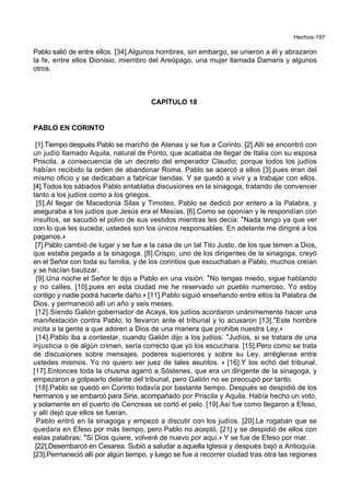 Hechos-197
Pablo salió de entre ellos. [34].Algunos hombres, sin embargo, se unieron a él y abrazaron
la fe, entre ellos Dionisio, miembro del Areópago, una mujer llamada Damaris y algunos
otros.
CAPÍTULO 18
PABLO EN CORINTO
[1].Tiempo después Pablo se marchó de Atenas y se fue a Corinto. [2].Allí se encontró con
un judío llamado Aquila, natural de Ponto, que acababa de llegar de Italia con su esposa
Priscila, a consecuencia de un decreto del emperador Claudio; porque todos los judíos
habían recibido la orden de abandonar Roma. Pablo se acercó a ellos [3].pues eran del
mismo oficio y se dedicaban a fabricar tiendas. Y se quedó a vivir y a trabajar con ellos.
[4].Todos los sábados Pablo entablaba discusiones en la sinagoga, tratando de convencer
tanto a los judíos como a los griegos.
[5].Al llegar de Macedonia Silas y Timoteo, Pablo se dedicó por entero a la Palabra, y
aseguraba a los judíos que Jesús era el Mesías. [6].Como se oponían y le respondían con
insultos, se sacudió el polvo de sus vestidos mientras les decía: *Nada tengo ya que ver
con lo que les suceda; ustedes son los únicos responsables. En adelante me dirigiré a los
paganos.+
[7].Pablo cambió de lugar y se fue a la casa de un tal Tito Justo, de los que temen a Dios,
que estaba pegada a la sinagoga. [8].Crispo, uno de los dirigentes de la sinagoga, creyó
en el Señor con toda su familia, y de los corintios que escuchaban a Pablo, muchos creían
y se hacían bautizar.
[9].Una noche el Señor le dijo a Pablo en una visión: *No tengas miedo, sigue hablando
y no calles, [10].pues en esta ciudad me he reservado un pueblo numeroso. Yo estoy
contigo y nadie podrá hacerte daño.+ [11].Pablo siguió enseñando entre ellos la Palabra de
Dios, y permaneció allí un año y seis meses.
[12].Siendo Galión gobernador de Acaya, los judíos acordaron unánimemente hacer una
manifestación contra Pablo; lo llevaron ante el tribunal y lo acusaron [13].*Este hombre
incita a la gente a que adoren a Dios de una manera que prohibe nuestra Ley.+
[14].Pablo iba a contestar, cuando Galión dijo a los judíos: *Judíos, si se tratara de una
injusticia o de algún crimen, sería correcto que yo los escuchara. [15].Pero como se trata
de discusiones sobre mensajes, poderes superiores y sobre su Ley, arréglense entre
ustedes mismos. Yo no quiero ser juez de tales asuntos. + [16].Y los echó del tribunal.
[17].Entonces toda la chusma agarró a Sóstenes, que era un dirigente de la sinagoga, y
empezaron a golpearlo delante del tribunal, pero Galión no se preocupó por tanto.
[18].Pablo se quedó en Corinto todavía por bastante tiempo. Después se despidió de los
hermanos y se embarcó para Siria, acompañado por Priscila y Aquila. Había hecho un voto,
y solamente en el puerto de Cencreas se cortó el pelo. [19].Así fue como llegaron a Efeso,
y allí dejó que ellos se fueran.
Pablo entró en la sinagoga y empezó a discutir con los judíos. [20].Le rogaban que se
quedara en Efeso por más tiempo, pero Pablo no aceptó, [21].y se despidió de ellos con
estas palabras: *Si Dios quiere, volveré de nuevo por aquí.+ Y se fue de Efeso por mar.
[22].Desembarcó en Cesarea. Subió a saludar a aquella Iglesia y después bajó a Antioquía.
[23].Permaneció allí por algún tiempo, y luego se fue a recorrer ciudad tras otra las regiones
 